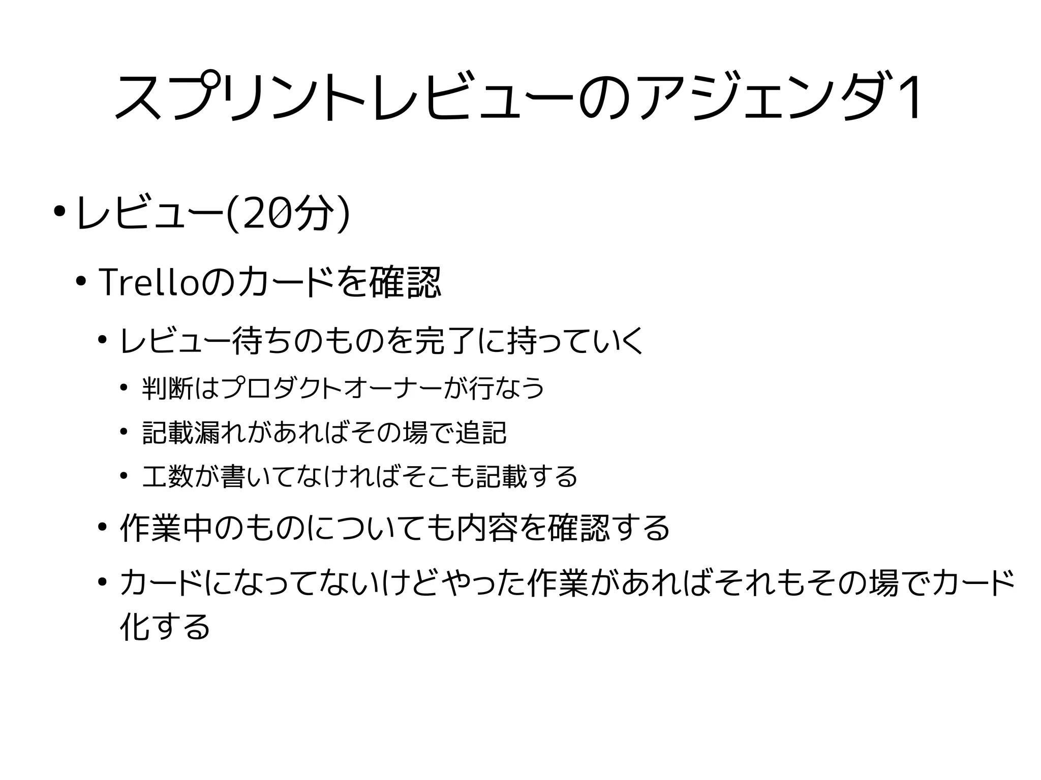 スプリントレビューのアジェンダ1
●
レビュー(20分)
●
Trelloのカードを確認
●
レビュー待ちのものを完了に持っていく
●
判断はプロダクトオーナーが行なう
●
記載漏れがあればその場で追記
●
工数が書いてなければそこも記載する
●
作業中のものについても内容を確認する
●
カードになってないけどやった作業があればそれもその場でカード
化する
 