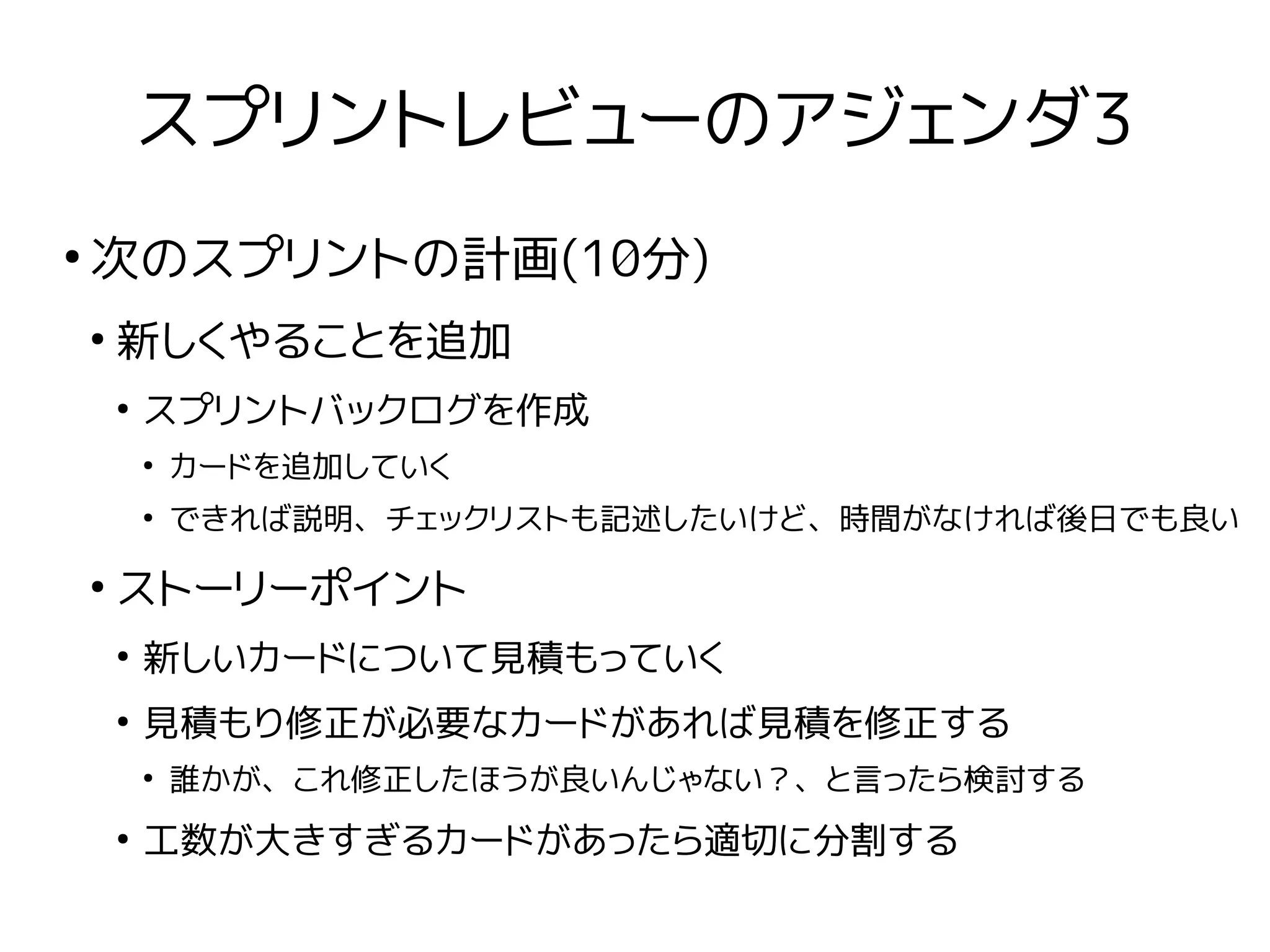 スプリントレビューのアジェンダ3
●
次のスプリントの計画(10分)
●
新しくやることを追加
●
スプリントバックログを作成
●
カードを追加していく
●
できれば説明、チェックリストも記述したいけど、時間がなければ後日でも良い
●
ストーリーポイント
●
新しいカードについて見積もっていく
●
見積もり修正が必要なカードがあれば見積を修正する
●
誰かが、これ修正したほうが良いんじゃない？、と言ったら検討する
●
工数が大きすぎるカードがあったら適切に分割する
 