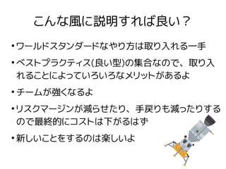 こんな風に説明すれば良い？
●
ワールドスタンダードなやり方は取り入れる一手
●
ベストプラクティス(良い型)の集合なので、取り入
れることによっていろいろなメリットがあるよ
●
チームが強くなるよ
●
リスクマージンが減らせたり、手戻りも減ったりする
ので最終的にコストは下がるはず
●
新しいことをするのは楽しいよ
 