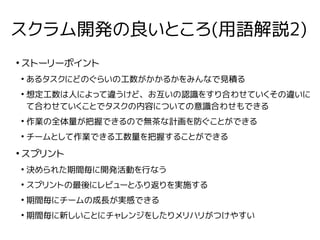 スクラム開発の良いところ(用語解説2)
●
ストーリーポイント
●
あるタスクにどのぐらいの工数がかかるかをみんなで見積る
●
想定工数は人によって違うけど、お互いの認識をすり合わせていくその違いに
て合わせていくことでタスクの内容についての意識合わせもできる
●
作業の全体量が把握できるので無茶な計画を防ぐことができる
●
チームとして作業できる工数量を把握することができる
●
スプリント
●
決められた期間毎に開発活動を行なう
●
スプリントの最後にレビューとふり返りを実施する
●
期間毎にチームの成長が実感できる
●
期間毎に新しいことにチャレンジをしたりメリハリがつけやすい
 