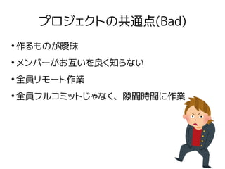 プロジェクトの共通点(Bad)
●
作るものが曖昧
●
メンバーがお互いを良く知らない
●
全員リモート作業
●
全員フルコミットじゃなく、隙間時間に作業
 