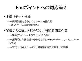 Badポイントへの対応策2
●
全員リモート作業
●
→共同作業できるようなツールを揃える
●
使ったツールは後で説明するよ
●
全員フルコミットじゃなく、隙間時間に作業
●
→朝会(デイリー・スクラム)はやらない
●
→非同期に作業を進められるようにチャットベースでコミュニケー
ション
●
→スプリントレビューだけは時間を決めて集まって実施
 