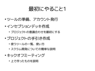 最初にやること1
●
ツールの準備、アカウント発行
●
インセプションデッキ作成
●
プロジェクトの意識合わせを最初にする
●
プロジェクトの手引き作成
●
使うツールの一覧、使い方
●
スクラム開発についての簡単な説明
●
キックオフミーティング
●
上で作ったものを説明
 