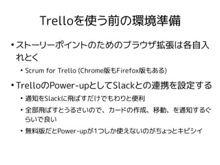 Trelloを使う前の環境準備
●
ストーリーポイントのためのブラウザ拡張は各自入
れとく
●
Scrum for Trello (Chrome版もFirefox版もある)
●
TrelloのPower-upとしてSlackとの連携を設定する
●
通知をSlackに飛ばすだけでもわりと便利
●
全部飛ばすとうるさいので、カードの作成、移動、を通知するぐ
らいで良い
●
無料版だとPower-upが1つしか使えないのがちょっとキビシイ
 