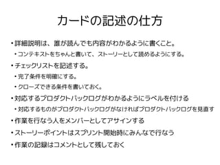 カードの記述の仕方
●
詳細説明は、誰が読んでも内容がわかるように書くこと。
●
コンテキストをちゃんと書いて、ストーリーとして読めるようにする。
●
チェックリストを記述する。
●
完了条件を明確にする。
●
クローズできる条件を書いておく。
●
対応するプロダクトバックログがわかるようにラベルを付ける
●
対応するものがプロダクトバックログがなければプロダクトバックログを見直す
●
作業を行なう人をメンバーとしてアサインする
●
ストーリーポイントはスプリント開始時にみんなで行なう
●
作業の記録はコメントとして残しておく
 
