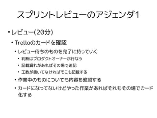 スプリントレビューのアジェンダ1
●
レビュー(20分)
●
Trelloのカードを確認
●
レビュー待ちのものを完了に持っていく
●
判断はプロダクトオーナーが行なう
●
記載漏れがあればその場で追記
●
工数が書いてなければそこも記載する
●
作業中のものについても内容を確認する
●
カードになってないけどやった作業があればそれもその場でカード
化する
 