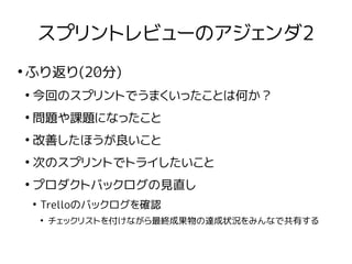 スプリントレビューのアジェンダ2
●
ふり返り(20分)
●
今回のスプリントでうまくいったことは何か？
●
問題や課題になったこと
●
改善したほうが良いこと
●
次のスプリントでトライしたいこと
●
プロダクトバックログの見直し
●
Trelloのバックログを確認
●
チェックリストを付けながら最終成果物の達成状況をみんなで共有する
 