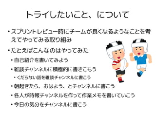 トライしたいこと、について
●
スプリントレビュー時にチームが良くなるようなことを考
えてやってみる取り組み
●
たとえばこんなのはやってみた
●
自己紹介を書いてみよう
●
雑談チャンネルに積極的に書きこもう
●
くだらない話を雑談チャンネルに書こう
●
朝起きたら、おはよう、とチャンネルに書こう
●
各人が時報チャンネルを作って作業メモを書いていこう
●
今日の気分をチャンネルに書こう
 