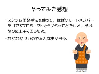 やってみた感想
●
スクラム開発手法を使って、ほぼリモートメンバー
だけで3プロジェクトぐらいやってみたけど、それ
なりに上手く回ったよ。
●
なかなか良いのでみんなもやろう。
 