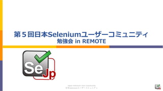 Japan Selenium User Community
日本Seleniumユーザーコミュニティ
第５回日本Seleniumユーザーコミュニティ
勉強会 in REMOTE
 