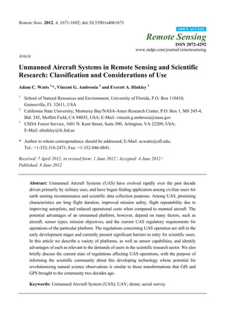 Remote Sens. 2012, 4, 1671-1692; doi:10.3390/rs4061671
Remote Sensing
ISSN 2072-4292
www.mdpi.com/journal/remotesensing
Article
Unmanned Aircraft Systems in Remote Sensing and Scientific
Research: Classification and Considerations of Use
Adam C. Watts 1,
*, Vincent G. Ambrosia 2
and Everett A. Hinkley 3
1
School of Natural Resources and Environment, University of Florida, P.O. Box 110410,
Gainesville, FL 32611, USA
2
California State University, Monterey Bay/NASA-Ames Research Center, P.O. Box 1, MS 245-4,
Bld. 245, Moffett Field, CA 94035, USA; E-Mail: vincent.g.ambrosia@nasa.gov
3
USDA Forest Service, 1601 N. Kent Street, Suite 500, Arlington, VA 22209, USA;
E-Mail: ehinkley@fs.fed.us
* Author to whom correspondence should be addressed; E-Mail: acwatts@ufl.edu;
Tel.: +1-352-318-2471; Fax: +1-352-846-0841.
Received: 7 April 2012; in revised form: 1 June 2012 / Accepted: 4 June 2012 /
Published: 8 June 2012
Abstract: Unmanned Aircraft Systems (UAS) have evolved rapidly over the past decade
driven primarily by military uses, and have begun finding application among civilian users for
earth sensing reconnaissance and scientific data collection purposes. Among UAS, promising
characteristics are long flight duration, improved mission safety, flight repeatability due to
improving autopilots, and reduced operational costs when compared to manned aircraft. The
potential advantages of an unmanned platform, however, depend on many factors, such as
aircraft, sensor types, mission objectives, and the current UAS regulatory requirements for
operations of the particular platform. The regulations concerning UAS operation are still in the
early development stages and currently present significant barriers to entry for scientific users.
In this article we describe a variety of platforms, as well as sensor capabilities, and identify
advantages of each as relevant to the demands of users in the scientific research sector. We also
briefly discuss the current state of regulations affecting UAS operations, with the purpose of
informing the scientific community about this developing technology whose potential for
revolutionizing natural science observations is similar to those transformations that GIS and
GPS brought to the community two decades ago.
Keywords: Unmanned Aircraft System (UAS); UAV; drone; aerial survey
OPEN ACCESS
 