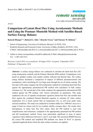 Remote Sens. 2014, 6, 8844-8877; doi:10.3390/rs6098844
remote sensing
ISSN 2072-4292
www.mdpi.com/journal/remotesensing
Article
Comparison of Latent Heat Flux Using Aerodynamic Methods
and Using the Penman–Monteith Method with Satellite-Based
Surface Energy Balance
Ramesh Dhungel 1,
*, Richard G. Allen 2
, Ricardo Trezza 2
and Clarence W. Robison 2
1
School of Engineering, University of California, Merced, CA 95343, USA
2
Kimberly Research and Extension Center, University of Idaho, Kimberly, ID 83341, USA;
E-Mails: rallen@uidaho.edu (R.G.A.); rtrezza@uidaho.edu (R.T.); robison@uidaho.edu (C.W.R.)
* Author to whom correspondence should be addressed; E-Mail: rdhungel@ucmerced.edu;
Tel.: +1-801-362-5311.
Received: 8 April 2014; in revised form: 30 August 2014 / Accepted: 3 September 2014 /
Published: 19 September 2014
Abstract: A surface energy balance was conducted to calculate the latent heat flux (λE)
using aerodynamic methods and the Penman–Monteith (PM) method. Computations were
based on gridded weather and Landsat satellite reflected and thermal data. The surface
energy balance facilitated a comparison of impacts of different parameterizations and
assumptions, while calculating λE over large areas through the use of remote sensing. The
first part of the study compares the full aerodynamic method for estimating latent heat flux
against the appropriately parameterized PM method with calculation of bulk surface
resistance (rs). The second part of the study compares the appropriately parameterized PM
method against the PM method, with various relaxations on parameters. This study
emphasizes the use of separate aerodynamic equations (latent heat flux and sensible heat
flux) against the combined Penman–Monteith equation to calculate λE when surface
temperature (Ts) is much warmer than air temperature (Ta), as will occur under water
stressed conditions. The study was conducted in southern Idaho for a 1000-km2
area over a
range of land use classes and for two Landsat satellite overpass dates. The results show
discrepancies in latent heat flux (λE) values when the PM method is used with
simplifications and relaxations, compared to the appropriately parameterized PM method
and full aerodynamic method. Errors were particularly significant in areas of sparse
vegetation where differences between Ts and Ta were high. The maximum RMSD between
the correct PM method and simplified PM methods was about 56 W/m2
in sparsely
vegetated sagebrush desert where the same surface resistance was applied.
OPEN ACCESS
 