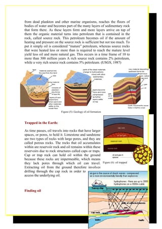 from dead plankton and other marine organisms, reaches the floors of
bodies of water and becomes part of the many layers of sedimentary rock
that form there. As these layers form and more layers arrive on top of
them the organic material turns into petroleum that is contained in the
rock, called source rock. This petroleum becomes oil if the amount of
heating and pressure on the source rock is sufficient but not too much. To
put it simply oil is considered “mature” petroleum, whereas source rocks
that were heated less or more than is required to reach the mature level
yield less oil and more natural gas. This occurs in a time frame of 10 to
more than 300 million years A rich source rock contains 2% petroleum,
while a very rich source rock contains 5% petroleum. (USGS, 1987)




                          Figure (5): Geology of oil formation



Trapped in the Earth:

As time passes, oil travels into rocks that have larger
spaces, or pores, to hold it. Limestone and sandstone
are two types of rocks with large pores, and they are
called porous rocks. The rocks that oil accumulates
within are reservoir rock and oil remains within these
reservoirs due to rock structures called caps or traps.
Cap or trap rock can hold oil within the ground
because these rocks are impermeable, which means
they lack pores through which oil can travel.                    Figure (6): oil trapped
Extracting oil from the ground therefore involves
drilling through the cap rock in order to
access the underlying oil.



Finding oil




                                                                                       11
 