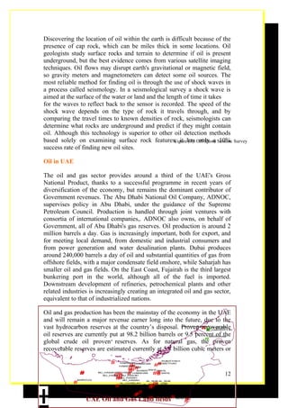 Discovering the location of oil within the earth is difficult because of the
presence of cap rock, which can be miles thick in some locations. Oil
geologists study surface rocks and terrain to determine if oil is present
underground, but the best evidence comes from various satellite imaging
techniques. Oil flows may disrupt earth's gravitational or magnetic field,
so gravity meters and magnetometers can detect some oil sources. The
most reliable method for finding oil is through the use of shock waves in
a process called seismology. In a seismological survey a shock wave is
aimed at the surface of the water or land and the length of time it takes
for the waves to reflect back to the sensor is recorded. The speed of the
shock wave depends on the type of rock it travels through, and by
comparing the travel times to known densities of rock, seismologists can
determine what rocks are underground and predict if they might contain
oil. Although this technology is superior to other oil detection methods
based solely on examining surface rock features, it has Off-Shore Seismic Survey
                                                     Figure (7): only a 10%
success rate of finding new oil sites.

Oil in UAE

The oil and gas sector provides around a third of the UAE's Gross
National Product, thanks to a successful programme in recent years of
diversification of the economy, but remains the dominant contributor of
Government revenues. The Abu Dhabi National Oil Company, ADNOC,
supervises policy in Abu Dhabi, under the guidance of the Supreme
Petroleum Council. Production is handled through joint ventures with
consortia of international companies,. ADNOC also owns, on behalf of
Government, all of Abu Dhabi's gas reserves. Oil production is around 2
million barrels a day. Gas is increasingly important, both for export, and
for meeting local demand, from domestic and industrial consumers and
from power generation and water desalination plants. Dubai produces
around 240,000 barrels a day of oil and substantial quantities of gas from
offshore fields, with a major condensate field onshore, while Saharjah has
smaller oil and gas fields. On the East Coast, Fujairah is the third largest
bunkering port in the world, although all of the fuel is imported.
Downstream development of refineries, petrochemical plants and other
related industries is increasingly creating an integrated oil and gas sector,
equivalent to that of industrialized nations.

Oil and gas production has been the mainstay of the economy in the UAE
and will remain a major revenue earner long into the future, due to the
vast hydrocarbon reserves at the country’s disposal. Proven recoverable
                                                                ##
                                                               FALAJ AL_MA'ALLA

                                                                  #
                                                                               AS-SAJ'AH
                                                                            AL _HAM EDIYY AH

oil reserves are currently put at 98.2 billion barrels or 9.5 percent of the
                                                                  #
                                                                              MURGHAM

global crude oil proven reserves. As for natural gas, the proven
recoverable reserves are estimated currently at 5.8 billion cubic meters or

                            #   HABSHAN HABSHAN
                                                  RUM ETHA H

                                                 ##
                                    ##
                                                   RUMETHAH
                                     #BAB
                                HABSHAN
                                   # SHAMS SAHIL SAHIL
                                    ##
              #            ## # AH
                    BU_HASAH BU_HASAH HABSHAN
                              # HAS
                      BU_HASAH BU _
                                                ## SAHIL
                                                   #                                   12
                             # BU_HASAH
                              # BU_HASAH AL_SUB AL_SUB




±
            #
             MARZUQ

                                              ## #
                               AL_HUWELAH
                             #                  #
                                           AL_SUB AL_USB
                                              #AL_SUB
                                           SHAH
                                         #
                                       # H Z IRAR AH JISEWRAH MENDER
                                    SHAH SHA

                                       #
                 UAE Oil and Gas Land fields# MENDER
                                              #             #
                                                            #
 