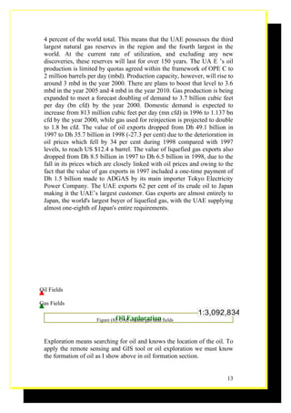 4 percent of the world total. This means that the UAE possesses the third
 largest natural gas reserves in the region and the fourth largest in the
 world. At the current rate of utilization, and excluding any new
 discoveries, these reserves will last for over 150 years. The UA E ’s oil
 production is limited by quotas agreed within the framework of OPE C to
 2 million barrels per day (mbd). Production capacity, however, will rise to
 around 3 mbd in the year 2000. There are plans to boost that level to 3.6
 mbd in the year 2005 and 4 mbd in the year 2010. Gas production is being
 expanded to meet a forecast doubling of demand to 3.7 billion cubic feet
 per day (bn cfd) by the year 2000. Domestic demand is expected to
 increase from 813 million cubic feet per day (mn cfd) in 1996 to 1.137 bn
 cfd by the year 2000, while gas used for reinjection is projected to double
 to 1.8 bn cfd. The value of oil exports dropped from Dh 49.1 billion in
 1997 to Dh 35.7 billion in 1998 (-27.3 per cent) due to the deterioration in
 oil prices which fell by 34 per cent during 1998 compared with 1997
 levels, to reach US $12.4 a barrel. The value of liquefied gas exports also
 dropped from Dh 8.5 billion in 1997 to Dh 6.5 billion in 1998, due to the
 fall in its prices which are closely linked with oil prices and owing to the
 fact that the value of gas exports in 1997 included a one-time payment of
 Dh 1.5 billion made to ADGAS by its main importer Tokyo Electricity
 Power Company. The UAE exports 62 per cent of its crude oil to Japan
 making it the UAE’s largest customer. Gas exports are almost entirely to
 Japan, the world's largest buyer of liquefied gas, with the UAE supplying
 almost one-eighth of Japan's entire requirements.




Oil Fields

Gas Fields
                                                                1:3,092,834
                               Oil Exploration
                      Figure (8): UAE oil and gas land fields



 Exploration means searching for oil and knows the location of the oil. To
 apply the remote sensing and GIS tool or oil exploration we must know
 the formation of oil as I show above in oil formation section.


                                                                          13
 