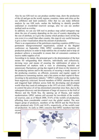 Also by use GIS tool we can produce another map, show the production
of the oil and gas on the world, regions, countries, status and cities on the
sea (offshore) and land (onshore). After that we can make different
analysis by use GIS tools, suchas the buffering to identify possible
undrained or overdrilled reservoir acreage, also we can use another
method such us overlay.
In addition, we can use GIS tool to produce map called cartogram map
show the size of country depending on the size of country depending on
the size of attribute, so it give the country which produce more oil the big
size even it is a small than other country, this map id very useful loecause
it give a clear visualization about the amount of production.
There is an organization of the petroleum exporting countries (OPEC) is a
permanent intergovernmental organization, created at the Bagdad
conference on September 1960, OPEC coordinate the countries oil
production policies in order to help stabilize the oil market and to help oil
producer achieve a reasonable to ensure that oil consumers continue to
receive stable supplies of oil.
According to its statute, the principal goal is the determination of the best
means for safeguarding their interests, individually and collectively;
devising ways and means of ensuring the stabilization of prices in
international oil markets with a view to eliminating harmful and
unnecessary fluctuations; giving due regard at all times to the interests of
the producing nations and to the necessity of securing a steady income to
the producing countries; an efficient, economic and regular supply of
petroleum to consuming nations, and a fair return on their capital to those
investing in the petroleum industry." OPEC's influence on the market has
been negatively criticized. Several members of OPEC alarmed the world
and triggered high inflation across both the developing and developed
world when they used oil embargoes in the 1973 oil crisis. OPEC's ability
to control the price of oil has diminished somewhat since then, due to the
subsequent discovery and development of large oil reserves in the Gulf of
Mexico and the North Sea, the opening up of Russia, and market
modernization. OPEC nations still account for two-thirds of the world's
oil reserves, and, as of March 2008, 35.6% of the world's oil production,
affording them considerable control over the global market. The next
largest group of producers, members of the OECD and the Post-Soviet
states produced only 23.8% and 14.8%, respectively, of the world's total
oil production. As early as 2003, concerns that OPEC members had little
excess pumping capacity sparked speculation that their influence on crude
oil prices would begin to slip.




                                                                          18
 