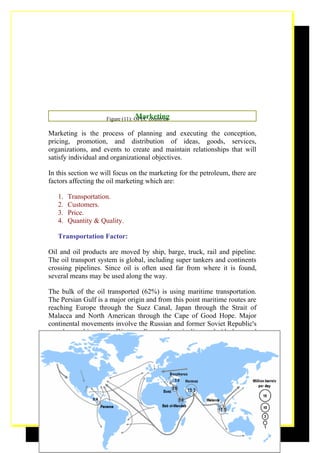 Marketing
                     Figure (11): OPEC countries

Marketing is the process of planning and executing the conception,
pricing, promotion, and distribution of ideas, goods, services,
organizations, and events to create and maintain relationships that will
satisfy individual and organizational objectives.

In this section we will focus on the marketing for the petroleum, there are
factors affecting the oil marketing which are:

   1.   Transportation.
   2.   Customers.
   3.   Price.
   4.   Quantity & Quality.

   Transportation Factor:

Oil and oil products are moved by ship, barge, truck, rail and pipeline.
The oil transport system is global, including super tankers and continents
crossing pipelines. Since oil is often used far from where it is found,
several means may be used along the way.

The bulk of the oil transported (62%) is using maritime transportation.
The Persian Gulf is a major origin and from this point maritime routes are
reaching Europe through the Suez Canal, Japan through the Strait of
Malacca and North American through the Cape of Good Hope. Major
continental movements involve the Russian and former Soviet Republic's
petroleum shipped to Western Europe by pipeline and Alaskan and
Canadian petroleum shipped to the United States also by pipeline. Other
important oil shipments are from Africa to North America and Europe,
from the North Sea to Europe and from South America to North America.




                                                                        19
 