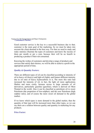Figure (12): Oil Transportation and Major Chokepoints
     Customers Factor:

    Good customer service is the key to a successful business due to that;
    customer is the main goal of the marketing. So we must be taken into
    account the client demand in the best way. For that we need to study and
    make statistics illustrate the types of customers and know the income of
    them per month or per a year, because their will be no benefit in
    producing a product if their not consumed.

    Knowing the wishes of customers and develop a range of products and
    services that satisfy their desires, we will be able to achieve a profit in the
    appropriate period of time.

    Quality & Quantity Factors:

    There are different types of oil can be classified according to intensity of
    oil to heavy oil (heavy) and light oil (light), and feature different intensity
    due to oil ratio of heavy hydrocarbons in it, The more this ratio had
    increased the intensity of oil, in fact, the light oil more applications
    Market and more costly, because access to large amounts of oil
    derivatives, particularly gasoline (gasoline), which is derived oil Most
    Wanted in the world. Also it can be classified as petroleum oil to sweet
    Petroleum (the proportion of low-sulphur), and the sour Petroleum (high
    sulphur ratio), and of course the more sweet oil demand in the global
    market.

    If we know which types is more demand in the global market, then the
    quantity of that type will be increased more than other types, so we can
    say there are a relation between quality and quantity in marketing for any
    products.

    Price Factor:



                                                                                 20
 