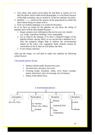 1. Aero plane, that means an-air plane fly and there is camera on it to
         take the photo which called aerial photographs, it is the better because
         of the high resolution, easy to control it, on the low attitude, low price.
      2. Satellite -------- which are the sensors on the space-borne to collect the
         data without being in contact with it.
      3. From car (mobile mapping), it is useful for the police.
      So if we have an image for the pipeline we can know the sitting of
      pipeline and it will be more helpful because :-
         1. Image contains more information that can be seen very clearly:-
             e.g.: roads, vegetation, building, rivers, topography.
         2. Let us observe the changes if we have a temporal images of the
             pipeline (before, during, after), so we can provide a database for it.
             Also the temporal images help to observe the environmental
             import on the water, soil, vegetation, birds, animals, human by
             concentrate on the it, then we will deduce the facts.
         3. It save money and time.

      After get the image, we will plan to make new pipeline by following
      certain factors:

      1-Economic factors (Cost):

                 • distance (shorter path, decrease the cost)
                 • elevation (low elevation, low cost)
                 • Crossing (roads, mountain, valley, river, forest, swamps,
                   tunnel, electricity), (less of crossings, less of money).
                 • Salary of the labour force.




                               2- Environment factors:



   Atmosphere             Hydrosphere               Biosphere               Lithosphere
                                                      Human
Air ( O2, CO2)                                                                    Soil
                               Surface
                            River, sea, valleys       Animal & bird
                               Ground                 Plant                       Rocks
                                                      (vegetation)




                                                                                 24
 