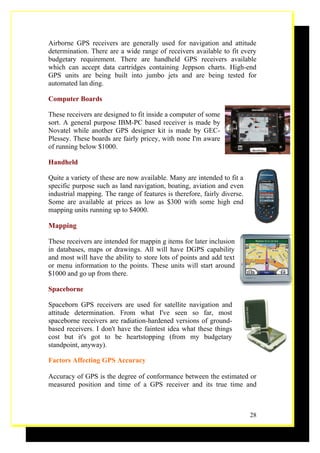 Airborne GPS receivers are generally used for navigation and attitude
determination. There are a wide range of receivers available to fit every
budgetary requirement. There are handheld GPS receivers available
which can accept data cartridges containing Jeppson charts. High-end
GPS units are being built into jumbo jets and are being tested for
automated lan ding.

Computer Boards

These receivers are designed to fit inside a computer of some
sort. A general purpose IBM-PC based receiver is made by
Novatel while another GPS designer kit is made by GEC-
Plessey. These boards are fairly pricey, with none I'm aware
of running below $1000.

Handheld

Quite a variety of these are now available. Many are intended to fit a
specific purpose such as land navigation, boating, aviation and even
industrial mapping. The range of features is therefore, fairly diverse.
Some are available at prices as low as $300 with some high end
mapping units running up to $4000.

Mapping

These receivers are intended for mappin g items for later inclusion
in databases, maps or drawings. All will have DGPS capability
and most will have the ability to store lots of points and add text
or menu information to the points. These units will start around
$1000 and go up from there.

Spaceborne

Spaceborn GPS receivers are used for satellite navigation and
attitude determination. From what I've seen so far, most
spaceborne receivers are radiation-hardened versions of ground-
based receivers. I don't have the faintest idea what these things
cost but it's got to be heartstopping (from my budgetary
standpoint, anyway).

Factors Affecting GPS Accuracy

Accuracy of GPS is the degree of conformance between the estimated or
measured position and time of a GPS receiver and its true time and



                                                                          28
 