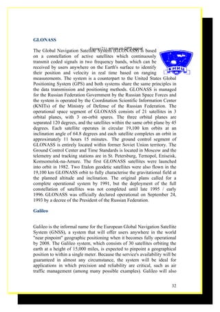 GLONASS
                             Figure (21): errors on GPS signal
The Global Navigation Satellite System (GLONASS) is based
on a constellation of active satellites which continuously
transmit coded signals in two frequency bands, which can be
received by users anywhere on the Earth's surface to identify
their position and velocity in real time based on ranging
measurements. The system is a counterpart to the United States Global
Positioning System (GPS) and both systems share the same principles in
the data transmission and positioning methods. GLONASS is managed
for the Russian Federation Government by the Russian Space Forces and
the system is operated by the Coordination Scientific Information Center
(KNITs) of the Ministry of Defense of the Russian Federation. The
operational space segment of GLONASS consists of 21 satellites in 3
orbital planes, with 3 on-orbit spares. The three orbital planes are
separated 120 degrees, and the satellites within the same orbit plane by 45
degrees. Each satellite operates in circular 19,100 km orbits at an
inclination angle of 64.8 degrees and each satellite completes an orbit in
approximately 11 hours 15 minutes. The ground control segment of
GLONASS is entirely located within former Soviet Union territory. The
Ground Control Center and Time Standards is located in Moscow and the
telemetry and tracking stations are in St. Petersburg, Ternopol, Eniseisk,
Komsomolsk-na-Amure. The first GLONASS satellites were launched
into orbit in 1982. Two Etalon geodetic satellites were also flown in the
19,100 km GLONASS orbit to fully characterise the gravitational field at
the planned altitude and inclination. The original plans called for a
complete operational system by 1991, but the deployment of the full
constellation of satellites was not completed until late 1995 / early
1996. GLONASS was officially declared operational on September 24,
1993 by a decree of the President of the Russian Federation.

Galileo


Galileo is the informal name for the European Global Navigation Satellite
System (GNSS), a system that will offer users anywhere in the world
"near pinpoint" geographic positioning when it becomes fully operational
by 2008. The Galileo system, which consists of 30 satellites orbiting the
earth at a height of 15,000 miles, is expected to pinpoint a geographical
position to within a single meter. Because the service's availability will be
guaranteed in almost any circumstance, the system will be ideal for
applications in which precision and reliability are critical, such as air
traffic management (among many possible examples). Galileo will also


                                                                          32
 