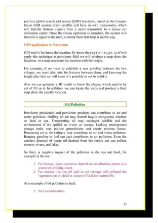 perform global search and rescue (SAR) functions, based on the Cospas-
Sarsat SAR system. Each satellite will have its own transponder, which
will transfer distress signals from a user's transmitter to a rescue co-
ordination center. Once the rescue operation is launched, the system will
transmit a signal to the user, to notify them that help is on the way.

GPS application in Petroleum

GPS tool is for know the location, by know the (x,y) or ( x,y,z) , so if will
apply this technique in petroleum field we will produce a map show the
locations, or a map represent the location with the height.

For example, if we want to establish a new pipeline between the two
villages, we must take data for features between them, and knowing the
height after that we will know if it possible or not to build it.

Also we can generate a 3D model to know the places, which need to be
cut of fill on it. In addition, we can locate the wells and produce a final
map show the exactly location.


                              Oil Pollution

Petroleum production and petroleum products can contribute to air and
water pollution. Drilling for oil may disturb fragile ecosystems whether
on land or sea. Transporting oil may endanger wildlife and the
environment if it's spilled on rivers or oceans. Leaking underground
storage tanks may pollute groundwater and create noxious fumes.
Processing oil at the refinery may contribute to air and water pollution.
Burning gasoline to fuel our cars contributes to air pollution. Even the
careless disposal of waste oil drained from the family car can pollute
streams, rivers, and lakes.

So there is negative impact of the pollution in the sea and land, for
example in the sea:

       1. For human, many countries depend on desalination plants as a
          source of drinking water.
       2. For marine life, the oil spill or oil seepage will polluted the
          vegetation on it which is source of food for marine life.

Also example of oil pollution in land:

       1. Soil contamination.


                                                                          33
 