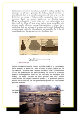 Contamination of soils is, in most cases, a result of careless use of oil and
chemicals or of mere ignorance. In Finland, typical activities or
establishments that have caused contamination of soils have been the
distribution and storage of fuels, sawmills, impregnation plants, various
industries, depots and garages, greenhouses and shooting ranges.
Moreover, soil material of mixed origin and even waste material have
been used for filling of large areas, mainly along shores.The most
common harmful substances causing the contamination of soils are heavy
metals (e.g. lead and arsenic), oil products, polyaromatic hydrocarbons,
polychlorinated biphenyls, chlorophenols, and pesticides. So if the soil
was polluted , then the vegetation cover will polluted also.




                         Figure (22): Petroleum product seepage
                         into soils. of oil
       2. Ground water.

Organic compounds can be a major pollution problem in groundwater.
Their presence in water can create a hazard to public health and the
environment. One of the most common sources for BTEX-contamination
of soil and groundwater are spills involving the release of petroleum
products such as gasoline, diesel fuel and lubricating and heating oil from
leaking oil tanks. Because of their polarity and very soluble
characteristics, the organic chemicals (BTEX's) of petroleum products
will be able to enter the soil and groundwater systems and cause serious
pollution problems.

       3. Generate hydro carbon gases.

The most of harm gases generate in refining petroleum, such as the Hydro
Carbons, and CH4 (Methane).




                                                                          34
 