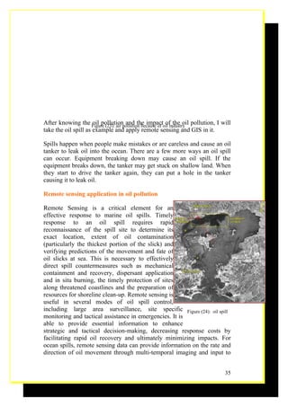 After knowing the Figure (23): air pollution because of oil industry pollution, I will
                      oil pollution and the impact of the oil
take the oil spill as example and apply remote sensing and GIS in it.

Spills happen when people make mistakes or are careless and cause an oil
tanker to leak oil into the ocean. There are a few more ways an oil spill
can occur. Equipment breaking down may cause an oil spill. If the
equipment breaks down, the tanker may get stuck on shallow land. When
they start to drive the tanker again, they can put a hole in the tanker
causing it to leak oil.

Remote sensing application in oil pollution

Remote Sensing is a critical element for an
effective response to marine oil spills. Timely
response to an oil spill requires rapid
reconnaissance of the spill site to determine its
exact location, extent of oil contamination
(particularly the thickest portion of the slick) and
verifying predictions of the movement and fate of
oil slicks at sea. This is necessary to effectively
direct spill countermeasures such as mechanical
containment and recovery, dispersant application
and in situ burning, the timely protection of sites
along threatened coastlines and the preparation of
resources for shoreline clean-up. Remote sensing is
useful in several modes of oil spill control,
including large area surveillance, site specific Figure (24): oil spill
monitoring and tactical assistance in emergencies. It is
able to provide essential information to enhance
strategic and tactical decision-making, decreasing response costs by
facilitating rapid oil recovery and ultimately minimizing impacts. For
ocean spills, remote sensing data can provide information on the rate and
direction of oil movement through multi-temporal imaging and input to


                                                                                   35
 