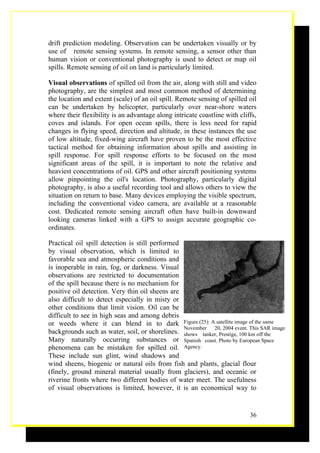 drift prediction modeling. Observation can be undertaken visually or by
use of remote sensing systems. In remote sensing, a sensor other than
human vision or conventional photography is used to detect or map oil
spills. Remote sensing of oil on land is particularly limited.

Visual observations of spilled oil from the air, along with still and video
photography, are the simplest and most common method of determining
the location and extent (scale) of an oil spill. Remote sensing of spilled oil
can be undertaken by helicopter, particularly over near-shore waters
where their flexibility is an advantage along intricate coastline with cliffs,
coves and islands. For open ocean spills, there is less need for rapid
changes in flying speed, direction and altitude, in these instances the use
of low altitude, fixed-wing aircraft have proven to be the most effective
tactical method for obtaining information about spills and assisting in
spill response. For spill response efforts to be focused on the most
significant areas of the spill, it is important to note the relative and
heaviest concentrations of oil. GPS and other aircraft positioning systems
allow pinpointing the oil's location. Photography, particularly digital
photography, is also a useful recording tool and allows others to view the
situation on return to base. Many devices employing the visible spectrum,
including the conventional video camera, are available at a reasonable
cost. Dedicated remote sensing aircraft often have built-in downward
looking cameras linked with a GPS to assign accurate geographic co-
ordinates.

Practical oil spill detection is still performed
by visual observation, which is limited to
favorable sea and atmospheric conditions and
is inoperable in rain, fog, or darkness. Visual
observations are restricted to documentation
of the spill because there is no mechanism for
positive oil detection. Very thin oil sheens are
also difficult to detect especially in misty or
other conditions that limit vision. Oil can be
difficult to see in high seas and among debris
or weeds where it can blend in to dark Figure (25): A satellite image of the same
                                                 November  20, 2004 event. This SAR image
backgrounds such as water, soil, or shorelines. shows tanker, Prestige, 100 km off the
Many naturally occurring substances or Spanish coast. Photo by European Space
phenomena can be mistaken for spilled oil. Agency.
These include sun glint, wind shadows and
wind sheens, biogenic or natural oils from fish and plants, glacial flour
(finely, ground mineral material usually from glaciers), and oceanic or
riverine fronts where two different bodies of water meet. The usefulness
of visual observations is limited, however, it is an economical way to


                                                                           36
 