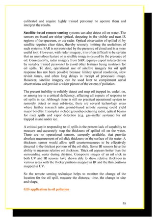 calibrated and require highly trained personnel to operate them and
interpret the results.

Satellite-based remote sensing systems can also detect oil on water. The
sensors on board are either optical, detecting in the visible and near IR
regions of the spectrum, or use radar. Optical observation of spilled oil by
satellite requires clear skies, thereby severely limiting the usefulness of
such systems. SAR is not restricted by the presence of cloud and is a more
useful tool. However, with radar imagery, it is often difficult to be certain
that an anomalous feature on a satellite image is caused by the presence of
oil. Consequently, radar imagery from SAR requires expert interpretation
by suitably trained personnel to avoid other features being mistaken for
oil spills. To date, operational use of satellite imagery for oil spill
response has not been possible because limited spatial resolution, slow
revisit times, and often long delays in receipt of processed image.
However, satellite imagery can be used later to complement aerial
observations and provide a wider picture of the extent of pollution.

The present inability to reliably detect and map oil trapped in, under, on,
or among ice is a critical deficiency, affecting all aspects of response to
oil spills in ice. Although there is still no practical operational system to
remotely detect or map oil-in-ice, there are several technology areas
where further research into ground-based remote sensing could yield
major benefits. Examples include ground-penetrating radar, optical beams
for river spills and vapor detection (e.g. gas-sniffer systems) for oil
trapped in and under ice.

A critical gap in responding to oil spills is the present lack of capability to
measure and accurately map the thickness of spilled oil on the water.
There are no operational sensors, currently available, that provide
absolute measurement of oil slick thickness on the surface of the water. A
thickness sensor would allow spill countermeasures to be effectively
directed to the thickest portions of the oil slick. Some IR sensors have the
ability to measure relative oil thickness. Thick oil appears hotter than the
surrounding water during daytime. Composite images of an oil slick in
both UV and IR sensors have shown able to show relative thickness in
various areas with the thicker portions mapped in IR and the thin portions
mapped in UV.

So the remote sensing technique helps to monitor the change of the
location for the oil spill, measure the distance, time, the change in size
and shape.

GIS application in oil pollution



                                                                            38
 