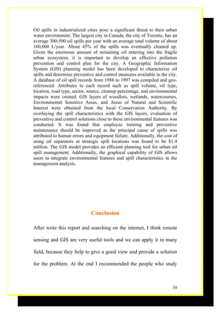 Oil spills in industrialized cities pose a significant threat to their urban
water environment. The largest city in Canada, the city of Toronto, has an
average 300-500 oil spills per year with an average total volume of about
160,000 L/year. About 45% of the spills was eventually cleaned up.
Given the enormous amount of remaining oil entering into the fragile
urban ecosystem, it is important to develop an effective pollution
prevention and control plan for the city. A Geographic Information
System (GIS) planning model has been developed to characterize oil
spills and determine preventive and control measures available in the city.
A database of oil spill records from 1988 to 1997 was compiled and geo-
referenced. Attributes to each record such as spill volume, oil type,
location, road type, sector, source, cleanup percentage, and environmental
impacts were created. GIS layers of woodlots, wetlands, watercourses,
Environmental Sensitive Areas, and Areas of Natural and Scientific
Interest were obtained from the local Conservation Authority. By
overlaying the spill characteristics with the GIS layers, evaluation of
preventive and control solutions close to these environmental features was
conducted. It was found that employee training and preventive
maintenance should be improved as the principal cause of spills was
attributed to human errors and equipment failure. Additionally, the cost of
using oil separators at strategic spill locations was found to be $1.4
million. The GIS model provides an efficient planning tool for urban oil
spill management. Additionally, the graphical capability of GIS allows
users to integrate environmental features and spill characteristics in the
management analysis.




                              Conclusion

After write this report and searching on the internet, I think remote

sensing and GIS are very useful tools and we can apply it in many

field, because they help to give a good view and provide a solution

for the problem. At the end I recommended the people who study



                                                                         39
 