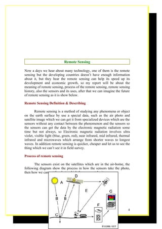Remote Sensing

Now a days we hear about many technology, one of them is the remote
sensing but the developing countries doesn’t have enough information
about it, but they hear the remote sensing can help its speed up its
development and economic growth, so my report will be about the
meaning of remote sensing, process of the remote sensing, remote sensing
history, also the sensors and its uses, after that we can imagine the future
of remote sensing as it is show below.

Remote Sensing Definition & Describing

        Remote sensing is a method of studying any phenomena or object
on the earth surface by use a special data, such as the air photo and
satellite image which we can get it from specialized devices which are the
sensors without any contact between the phenomenon and the sensors so
the sensors can get the data by the electronic magnetic radiation some
time but not always, so Electronic magnetic radiation involves ultra
violet, visible light (blue, green, red), near infrared, mid infrared, thermal
infrared and microwaves which arrange from shorter waves to longest
waves. In addition remote sensing is quicker, cheaper and let us to see the
thing which we can’t see it in field survey.

Process of remote sensing

       The sensors exist on the satellites which are in the air-borne, the
following diagram show the process in how the sensors take the photo,
then how we can get the photo which the sensors take it




                                                                            4
 