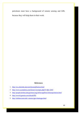 petroleum must have a background of remote sensing and GIS,

   because they will help them in their work.




                                     References

1. http://iws.ohiolink.edu/moti/homedefinition.html
2. http://www.ecstudents.com/forum/viewtopic.php?f=4&t=2843
3. http://people.hofstra.edu/geotrans/eng/ch5en/appl5en/oiltransportation.html
4. http://www8.garmin.com/aboutGPS/
5. http://infohost.nmt.edu/~mreece/gps/whatisgps.html



                                                                                 40
 