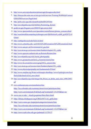 6. http://www.aero.org/education/primers/gps/howgpsworks.html
7. http://thoreau.dnr.state.mn.us/mis/gis/tools/arcview/Training/WebHelp/Courses/
   GPS/GPSOverview/Page8.html
8. http://pubs.caes.uga.edu/caespubs/pubcd/B1269.htm
9. http://en.wikipedia.org/wiki/Global_Positioning_System
10. guide-on-gps.blogspot.com/2008/03/gps-errors.html
11. http://www.spaceandtech.com/spacedata/constellations/glonass_consum.shtml
12. http://searchmobilecomputing.techtarget.com/sDefinition/0,,sid40_gci826721,0
   0.html
13. http://earthguide.ucsd.edu/fuels/oil.html
14. http://www.columbia.edu/~ari2102/Oil%20Formation/Oil%20Formation2.html
15. http://www.uae.gov.ae/Government/oil_gas.htm
16. http://ccrs.nrcan.gc.ca/resource/tutor/fundam/chapter1/01_e.php
17. http://www.agrecon.canberra.edu.au/Remote/Remote.htm
18. http://en.wikipedia.org/wiki/Aerial_photography
19. http://www.geospectra.net/lewis_cl/remote/remote.htm
20. http://www.fes.uwaterloo.ca/crs/geog165/rs_sensors.htm
21. http://ccrs.nrcan.gc.ca/resource/tutor/fundam/chapter2/01_e.php
22. http://www.physicalgeography.net/fundamentals/2f.html
23. http://www.oneplan.org/Water/soiltriangle.shtmlhttp://www.bydesign.com/fossi
   lfuels/links/html/oil/oil_move.html
24. http://en.wikipedia.org/wiki/Image:Oil_Prices_in_dollar_and_euro_1998-2007.
   gif
25. www.alabastercorp.com/remediation.htm
   http://lsa.colorado.edu/summarystreet/texts/petroleum.htm
   http://www.environment.fi/default.asp?contentid=131255&lan=en
26. www.cee.vt.edu/.../teach/gwprimer/btex/btex.html
27. http://library.thinkquest.org/CR0215471/oil_spills.htm
28. http://www.mms.gov/tarprojectcategories/remote.htm
   http://lsa.colorado.edu/summarystreet/texts/petroleum.htm
29. http://www.environment.fi/default.asp?contentid=131255&lan=en
30. http://www.ncbi.nlm.nih.gov/pubmed/11379137


                                                                              41
 