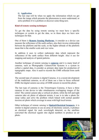 G. Application
   The last step will be when we apply the information which we get
   from the image which presents the phenomena to more understand, or
   solve problem if it is problem or discover some thing new.

Kind of remote sensing techniques

To get the data by using remote sensing we must have a specific
techniques or system to get the data, so in these days we have new
techniques for that.

One of them is Remote Sensing Platforms, it consider as a device can
measure the reflectance of the earth surface, also their inverse relationship
between the platform and the scale, so the higher altitude of the platform
mean that is the smaller scale and vice versa.

In addition it uses to collect radiometer data which represent the
reflectance of the earth surface from different height. Also it use for
mapping and analysis of spatial patterns.

Another technique of remote sensing is cameras and it is many kind of
cameras, such as Photographic Camera/Film Systems is a system to
collect a spatial data, it consider as primary data input for production of
topographic maps. Also it used to records the EMR reflected from earth
surface.

The second type of cameras is digital Cameras, it is a recent development
of the traditional cameras, so all of them use a lens to focus reflected
EMR, but digital camera use array of EMR sensors to record the photo.

The last type of cameras is the Trimertregon Cameras, it have a three
cameras in one device to take simultaneous overlapping images of the
relief. The central camera take a vertical air photo, while the left and right
cameras take air photo of adjacent terrain, it use is to take a photo for
steep valley and solve the problem which linked with normal parallel
traverse air photo which coverage in areas with high local terrain.

Other technique of remote sensing is Optical-Electrical Scanners, it is
similar to digital cameras in use an array of electronic sensors, it produce
an electrical signal for each wavelength detected, so the satellites
converted the electrical signals into digital numbers to produce an air
photo.




                                                                            6
 