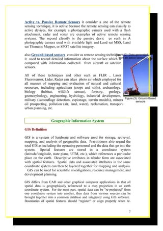 Active vs. Passive Remote Sensors it consider a one of the remote
sensing technique, it is active because the remote sensing can classify to
active devices, for example a photographic camera used with a flash
attachment, radar and sonar are examples of active remote sensing
systems. The second classify is the passive devic es such as A
photographic camera used with available light and Land sat MSS, Land
sat Thematic Mapper, or SPOT satellite imagery.

also Ground-based sensors consider as remote sensing technique, (2) :Data generated
                                                             Figure
it used to record detailed information about the surface which from an active sensor
                                                                is
compared with information collected from aircraft or satellite
sensors.

All of these techniques and other such as FLIR , Laser
Fluorosensor, Lidar, Rader can takes photo air which employed for
all manner of mapping and evaluation of natural and cultural
resources, including agriculture (crops and soils), archaeology,
biology     (habitat,   wildlife    census),    forestry,  geology,
geomorphology, engineering, hydrology, industrial development,
military (camouflage detection, espionage, terrain models), mineral Figure (3): Ground-Based
                                                                       and sensors
oil prospecting, pollution (air, land, water), reclamation, transportation,
urban planning, etc.


                   Geographic Information System

GIS Definition

GIS is a system of hardware and software used for storage, retrieval,
mapping, and analysis of geographic data. Practitioners also regard the
total GIS as including the operating personnel and the data that go into the
system. Spatial features are stored in a coordinate system
(latitude/longitude, state plane, UTM, etc.), which references a particular
place on the earth. Descriptive attributes in tabular form are associated
with spatial features. Spatial data and associated attributes in the same
coordinate system can then be layered together for mapping and analysis.
  GIS can be used for scientific investigations, resource management, and
development planning.

GIS differs from CAD and other graphical computer applications in that all
spatial data is geographically referenced to a map projection in an earth
coordinate system. For the most part, spatial data can be "re-projected" from
one coordinate system into another, thus data from various sources can be
brought together into a common database and integrated using GIS software.
Boundaries of spatial features should "register" or align properly when re-


                                                                           7
 