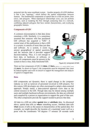 projected into the same coordinate system. Another property of a GIS database
is that it has "topology," which defines the spatial relationships between
features. The fundamental components of spatial data in a GIS are points, lines
(arcs), and polygons. When topological relationships exist, you can perform
analyses, such as modeling the flow through connecting lines in a network,
combining adjacent polygons that have similar characteristics, and overlaying
geographic features.

Components of GIS

A common misconception is that data alone
constitute a GIS. Similarly, it is sometimes
assumed that someone who has purchased
GIS software has acquired a "GIS." A
central tenet of this publication is that a GIS
is a system; it consists of more than just data
and software. As a system, it exists to
answer geographical or spatial questions,
and the answers that it provides support
decision-making. Thus, it is not enough to
have data, or hardware, or software, or
users; all components must be present in the
system to have a true, fully-functional GIS.
                                                           Figure (4): component of GIS

There are four components of GIS: (1) data, (2) hardware, (3) software, and
(4) users. As shown in Figure 5, the components must be integrated; they must
be linked together and work in concert to support the management and analysis
of spatial or mapped data.

Data

GIS components are dynamic; there is rapid change in the computer
industry as well as turnover of personnel involved in GIS projects. For
this reason, GIS developers are often encouraged to adopt a data-centered
approach. Simply stated, a data-centered approach views data as the
central resource in the GIS. Though data may be shared among multiple
users and multiple hardware/software environments, the data are collected
and compiled by a person or organization to support the goal of that user.
The other components provide the support needed to process that data.

All data in a GIS are either spatial data or attribute data. As discussed
above, spatial data tells us where something occurs. Attribute data tells
what occurs; it tells us the nature or characteristics of the spatial data. For
example, we might describe the location of a municipal water well as a
point with the coordinates "45 degrees 17 minutes 20 seconds north


                                                                              8
 