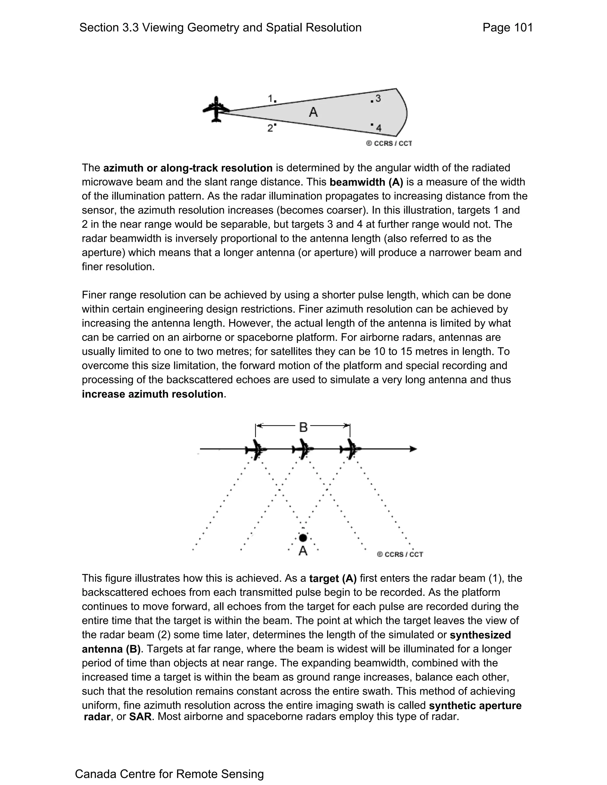 Section 3.3 Viewing Geometry and Spatial Resolution                                       Page 101




 The azimuth or along-track resolution is determined by the angular width of the radiated
 microwave beam and the slant range distance. This beamwidth (A) is a measure of the width
 of the illumination pattern. As the radar illumination propagates to increasing distance from the
 sensor, the azimuth resolution increases (becomes coarser). In this illustration, targets 1 and
 2 in the near range would be separable, but targets 3 and 4 at further range would not. The
 radar beamwidth is inversely proportional to the antenna length (also referred to as the
 aperture) which means that a longer antenna (or aperture) will produce a narrower beam and
 finer resolution.

 Finer range resolution can be achieved by using a shorter pulse length, which can be done
 within certain engineering design restrictions. Finer azimuth resolution can be achieved by
 increasing the antenna length. However, the actual length of the antenna is limited by what
 can be carried on an airborne or spaceborne platform. For airborne radars, antennas are
 usually limited to one to two metres; for satellites they can be 10 to 15 metres in length. To
 overcome this size limitation, the forward motion of the platform and special recording and
 processing of the backscattered echoes are used to simulate a very long antenna and thus
 increase azimuth resolution.




 This figure illustrates how this is achieved. As a target (A) first enters the radar beam (1), the
 backscattered echoes from each transmitted pulse begin to be recorded. As the platform
 continues to move forward, all echoes from the target for each pulse are recorded during the
 entire time that the target is within the beam. The point at which the target leaves the view of
 the radar beam (2) some time later, determines the length of the simulated or synthesized
 antenna (B). Targets at far range, where the beam is widest will be illuminated for a longer
 period of time than objects at near range. The expanding beamwidth, combined with the
 increased time a target is within the beam as ground range increases, balance each other,
 such that the resolution remains constant across the entire swath. This method of achieving
 uniform, fine azimuth resolution across the entire imaging swath is called synthetic aperture
  radar, or SAR. Most airborne and spaceborne radars employ this type of radar.




Canada Centre for Remote Sensing
 