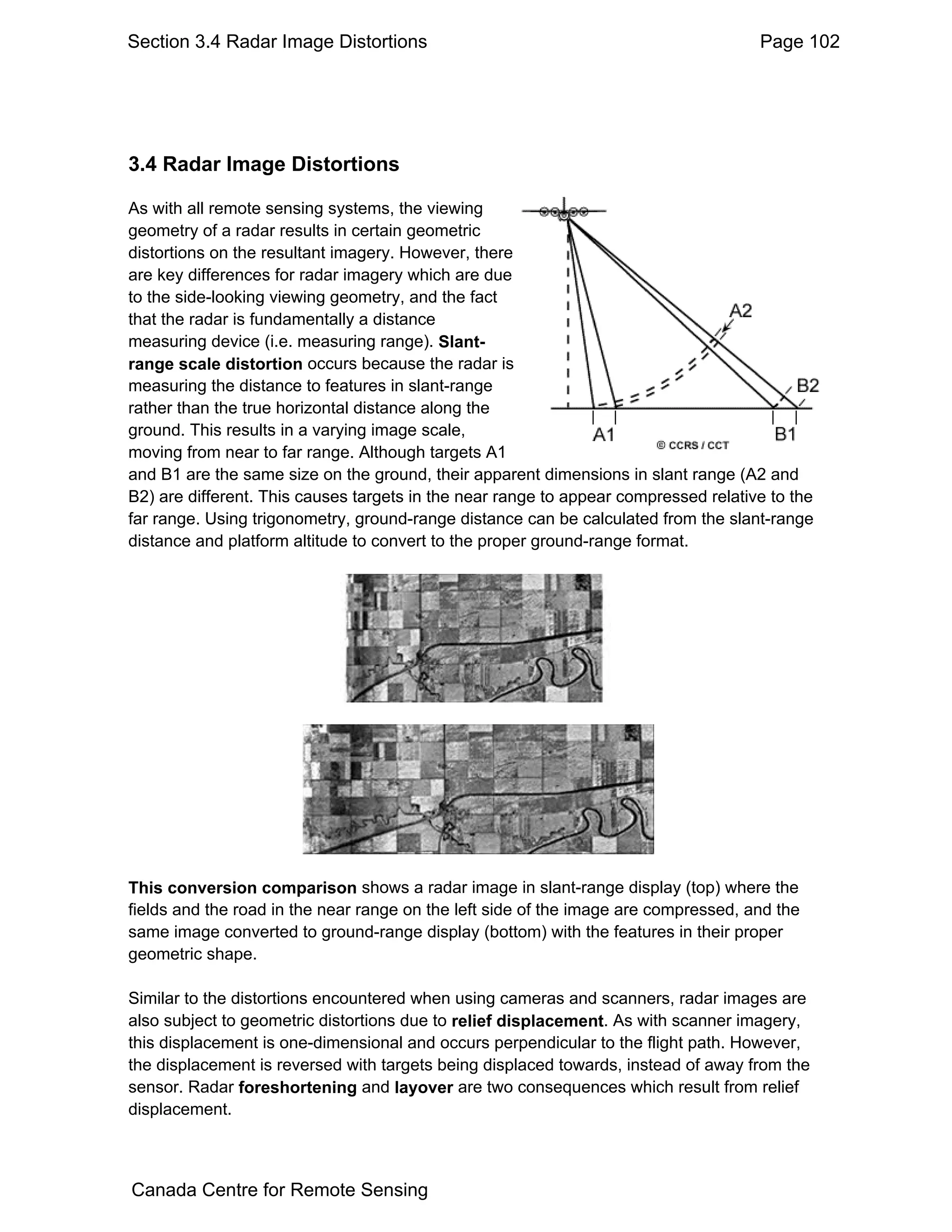 Section 3.4 Radar Image Distortions                                                  Page 102




3.4 Radar Image Distortions

As with all remote sensing systems, the viewing
geometry of a radar results in certain geometric
distortions on the resultant imagery. However, there
are key differences for radar imagery which are due
to the side-looking viewing geometry, and the fact
that the radar is fundamentally a distance
measuring device (i.e. measuring range). Slant-
range scale distortion occurs because the radar is
measuring the distance to features in slant-range
rather than the true horizontal distance along the
ground. This results in a varying image scale,
moving from near to far range. Although targets A1
and B1 are the same size on the ground, their apparent dimensions in slant range (A2 and
B2) are different. This causes targets in the near range to appear compressed relative to the
far range. Using trigonometry, ground-range distance can be calculated from the slant-range
distance and platform altitude to convert to the proper ground-range format.




This conversion comparison shows a radar image in slant-range display (top) where the
fields and the road in the near range on the left side of the image are compressed, and the
same image converted to ground-range display (bottom) with the features in their proper
geometric shape.

Similar to the distortions encountered when using cameras and scanners, radar images are
also subject to geometric distortions due to relief displacement. As with scanner imagery,
this displacement is one-dimensional and occurs perpendicular to the flight path. However,
the displacement is reversed with targets being displaced towards, instead of away from the
sensor. Radar foreshortening and layover are two consequences which result from relief
displacement.



Canada Centre for Remote Sensing
 
