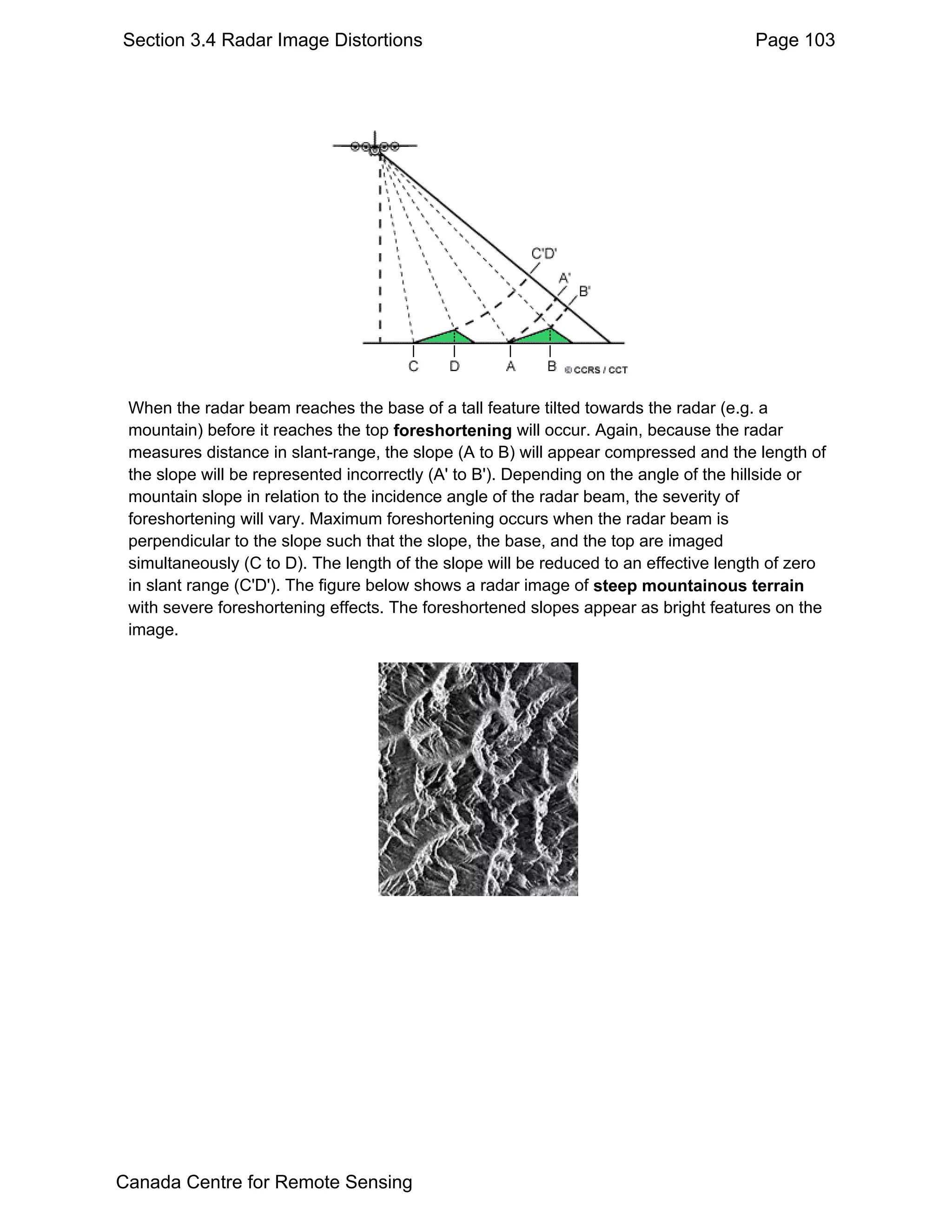 Section 3.4 Radar Image Distortions                                                   Page 103




 When the radar beam reaches the base of a tall feature tilted towards the radar (e.g. a
 mountain) before it reaches the top foreshortening will occur. Again, because the radar
 measures distance in slant-range, the slope (A to B) will appear compressed and the length of
 the slope will be represented incorrectly (A' to B'). Depending on the angle of the hillside or
 mountain slope in relation to the incidence angle of the radar beam, the severity of
 foreshortening will vary. Maximum foreshortening occurs when the radar beam is
 perpendicular to the slope such that the slope, the base, and the top are imaged
 simultaneously (C to D). The length of the slope will be reduced to an effective length of zero
 in slant range (C'D'). The figure below shows a radar image of steep mountainous terrain
 with severe foreshortening effects. The foreshortened slopes appear as bright features on the
 image.




Canada Centre for Remote Sensing
 