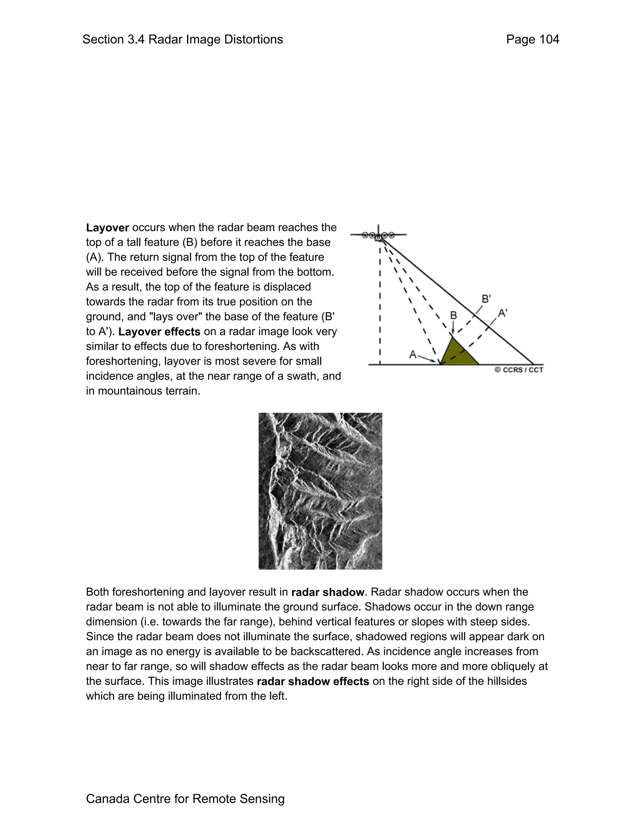 Section 3.4 Radar Image Distortions                                                Page 104




Layover occurs when the radar beam reaches the
top of a tall feature (B) before it reaches the base
(A). The return signal from the top of the feature
will be received before the signal from the bottom.
As a result, the top of the feature is displaced
towards the radar from its true position on the
ground, and "lays over" the base of the feature (B'
to A'). Layover effects on a radar image look very
similar to effects due to foreshortening. As with
foreshortening, layover is most severe for small
incidence angles, at the near range of a swath, and
in mountainous terrain.




Both foreshortening and layover result in radar shadow. Radar shadow occurs when the
radar beam is not able to illuminate the ground surface. Shadows occur in the down range
dimension (i.e. towards the far range), behind vertical features or slopes with steep sides.
Since the radar beam does not illuminate the surface, shadowed regions will appear dark on
an image as no energy is available to be backscattered. As incidence angle increases from
near to far range, so will shadow effects as the radar beam looks more and more obliquely at
the surface. This image illustrates radar shadow effects on the right side of the hillsides
which are being illuminated from the left.




Canada Centre for Remote Sensing
 