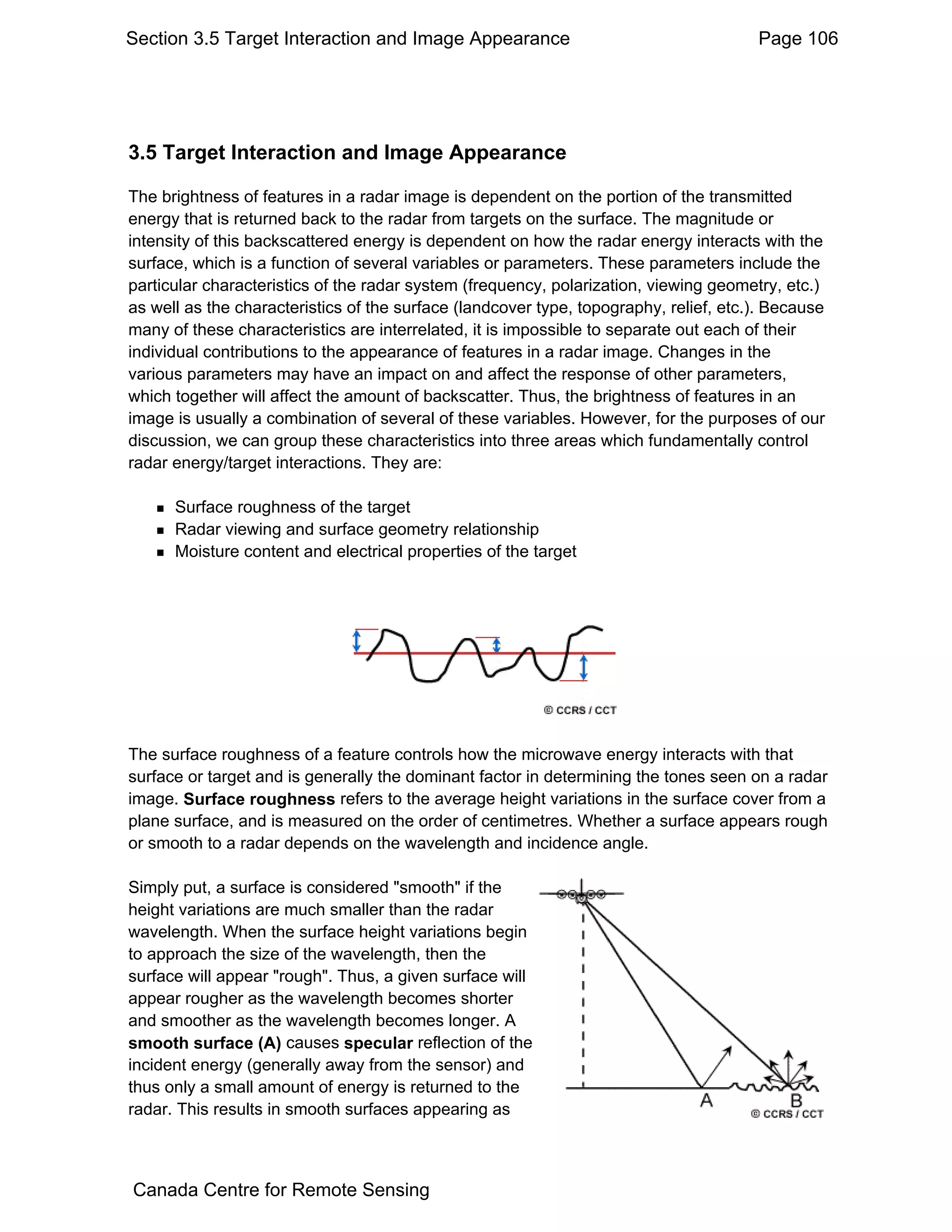 Section 3.5 Target Interaction and Image Appearance                                    Page 106




3.5 Target Interaction and Image Appearance

The brightness of features in a radar image is dependent on the portion of the transmitted
energy that is returned back to the radar from targets on the surface. The magnitude or
intensity of this backscattered energy is dependent on how the radar energy interacts with the
surface, which is a function of several variables or parameters. These parameters include the
particular characteristics of the radar system (frequency, polarization, viewing geometry, etc.)
as well as the characteristics of the surface (landcover type, topography, relief, etc.). Because
many of these characteristics are interrelated, it is impossible to separate out each of their
individual contributions to the appearance of features in a radar image. Changes in the
various parameters may have an impact on and affect the response of other parameters,
which together will affect the amount of backscatter. Thus, the brightness of features in an
image is usually a combination of several of these variables. However, for the purposes of our
discussion, we can group these characteristics into three areas which fundamentally control
radar energy/target interactions. They are:

      Surface roughness of the target
      Radar viewing and surface geometry relationship
      Moisture content and electrical properties of the target




The surface roughness of a feature controls how the microwave energy interacts with that
surface or target and is generally the dominant factor in determining the tones seen on a radar
image. Surface roughness refers to the average height variations in the surface cover from a
plane surface, and is measured on the order of centimetres. Whether a surface appears rough
or smooth to a radar depends on the wavelength and incidence angle.

Simply put, a surface is considered "smooth" if the
height variations are much smaller than the radar
wavelength. When the surface height variations begin
to approach the size of the wavelength, then the
surface will appear "rough". Thus, a given surface will
appear rougher as the wavelength becomes shorter
and smoother as the wavelength becomes longer. A
smooth surface (A) causes specular reflection of the
incident energy (generally away from the sensor) and
thus only a small amount of energy is returned to the
radar. This results in smooth surfaces appearing as



Canada Centre for Remote Sensing
 