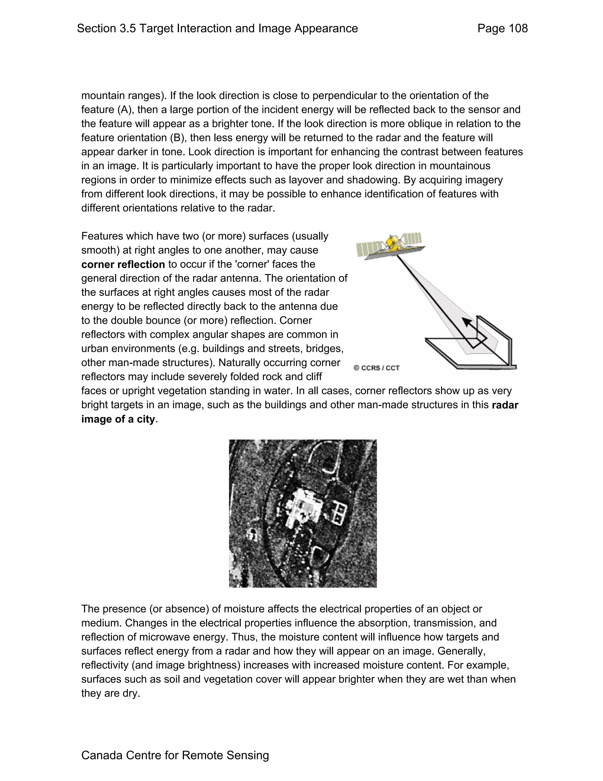 Section 3.5 Target Interaction and Image Appearance                                      Page 108




mountain ranges). If the look direction is close to perpendicular to the orientation of the
feature (A), then a large portion of the incident energy will be reflected back to the sensor and
the feature will appear as a brighter tone. If the look direction is more oblique in relation to the
feature orientation (B), then less energy will be returned to the radar and the feature will
appear darker in tone. Look direction is important for enhancing the contrast between features
in an image. It is particularly important to have the proper look direction in mountainous
regions in order to minimize effects such as layover and shadowing. By acquiring imagery
from different look directions, it may be possible to enhance identification of features with
different orientations relative to the radar.

Features which have two (or more) surfaces (usually
smooth) at right angles to one another, may cause
corner reflection to occur if the 'corner' faces the
general direction of the radar antenna. The orientation of
the surfaces at right angles causes most of the radar
energy to be reflected directly back to the antenna due
to the double bounce (or more) reflection. Corner
reflectors with complex angular shapes are common in
urban environments (e.g. buildings and streets, bridges,
other man-made structures). Naturally occurring corner
reflectors may include severely folded rock and cliff
faces or upright vegetation standing in water. In all cases, corner reflectors show up as very
bright targets in an image, such as the buildings and other man-made structures in this radar
image of a city.




The presence (or absence) of moisture affects the electrical properties of an object or
medium. Changes in the electrical properties influence the absorption, transmission, and
reflection of microwave energy. Thus, the moisture content will influence how targets and
surfaces reflect energy from a radar and how they will appear on an image. Generally,
reflectivity (and image brightness) increases with increased moisture content. For example,
surfaces such as soil and vegetation cover will appear brighter when they are wet than when
they are dry.




Canada Centre for Remote Sensing
 