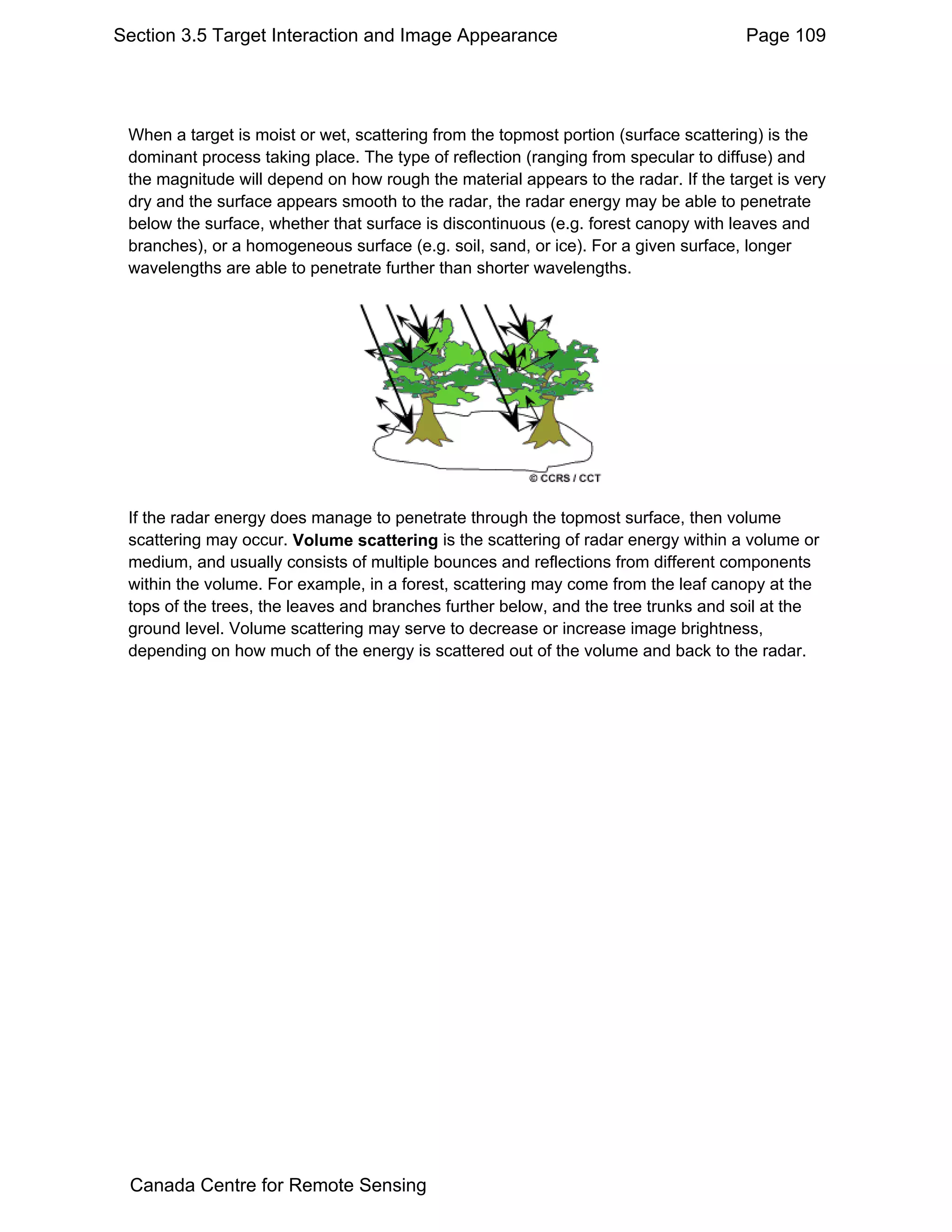 Section 3.5 Target Interaction and Image Appearance                                  Page 109




 When a target is moist or wet, scattering from the topmost portion (surface scattering) is the
 dominant process taking place. The type of reflection (ranging from specular to diffuse) and
 the magnitude will depend on how rough the material appears to the radar. If the target is very
 dry and the surface appears smooth to the radar, the radar energy may be able to penetrate
 below the surface, whether that surface is discontinuous (e.g. forest canopy with leaves and
 branches), or a homogeneous surface (e.g. soil, sand, or ice). For a given surface, longer
 wavelengths are able to penetrate further than shorter wavelengths.




 If the radar energy does manage to penetrate through the topmost surface, then volume
 scattering may occur. Volume scattering is the scattering of radar energy within a volume or
 medium, and usually consists of multiple bounces and reflections from different components
 within the volume. For example, in a forest, scattering may come from the leaf canopy at the
 tops of the trees, the leaves and branches further below, and the tree trunks and soil at the
 ground level. Volume scattering may serve to decrease or increase image brightness,
 depending on how much of the energy is scattered out of the volume and back to the radar.




 Canada Centre for Remote Sensing
 