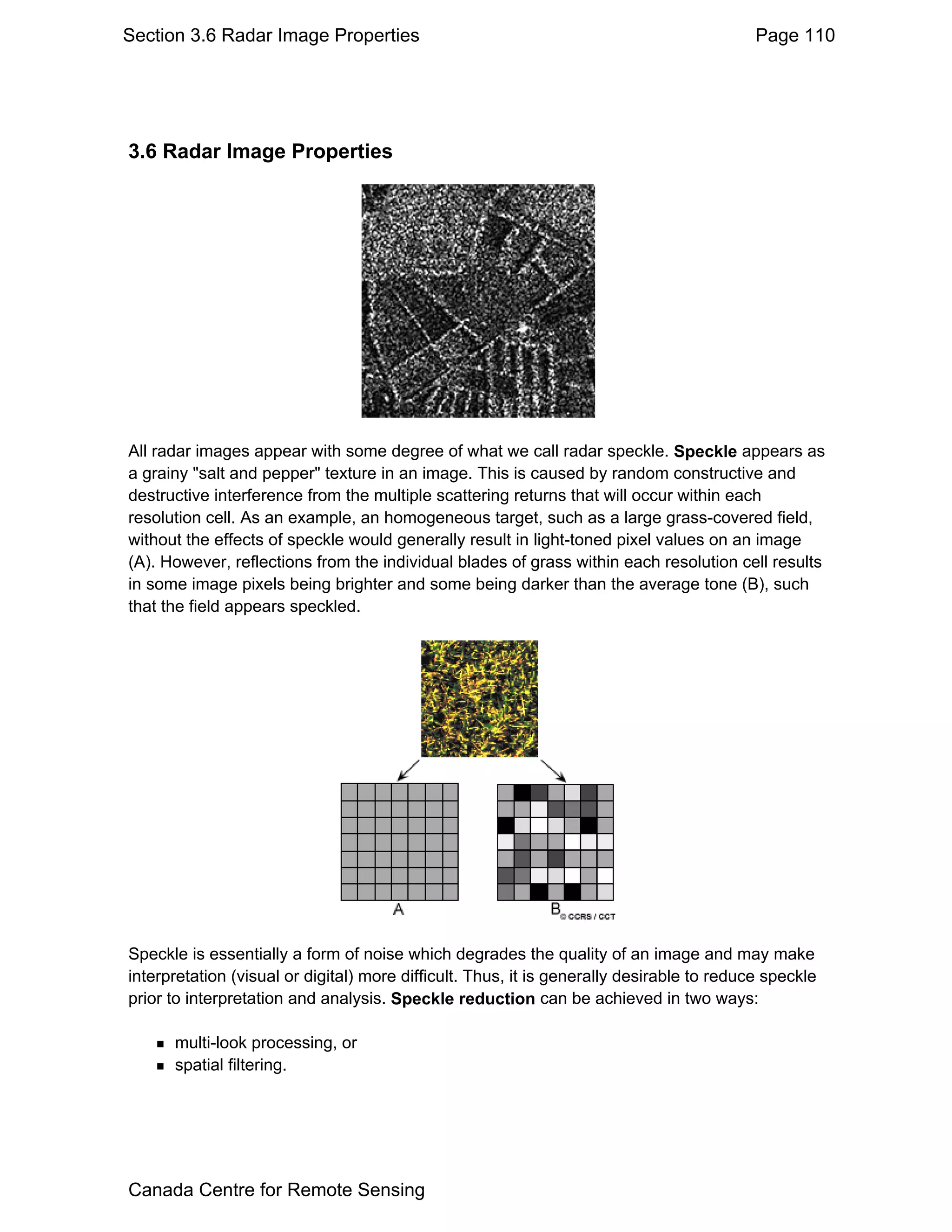 Section 3.6 Radar Image Properties                                                         Page 110




3.6 Radar Image Properties




All radar images appear with some degree of what we call radar speckle. Speckle appears as
a grainy "salt and pepper" texture in an image. This is caused by random constructive and
destructive interference from the multiple scattering returns that will occur within each
resolution cell. As an example, an homogeneous target, such as a large grass-covered field,
without the effects of speckle would generally result in light-toned pixel values on an image
(A). However, reflections from the individual blades of grass within each resolution cell results
in some image pixels being brighter and some being darker than the average tone (B), such
that the field appears speckled.




Speckle is essentially a form of noise which degrades the quality of an image and may make
interpretation (visual or digital) more difficult. Thus, it is generally desirable to reduce speckle
prior to interpretation and analysis. Speckle reduction can be achieved in two ways:

      multi-look processing, or
      spatial filtering.




Canada Centre for Remote Sensing
 