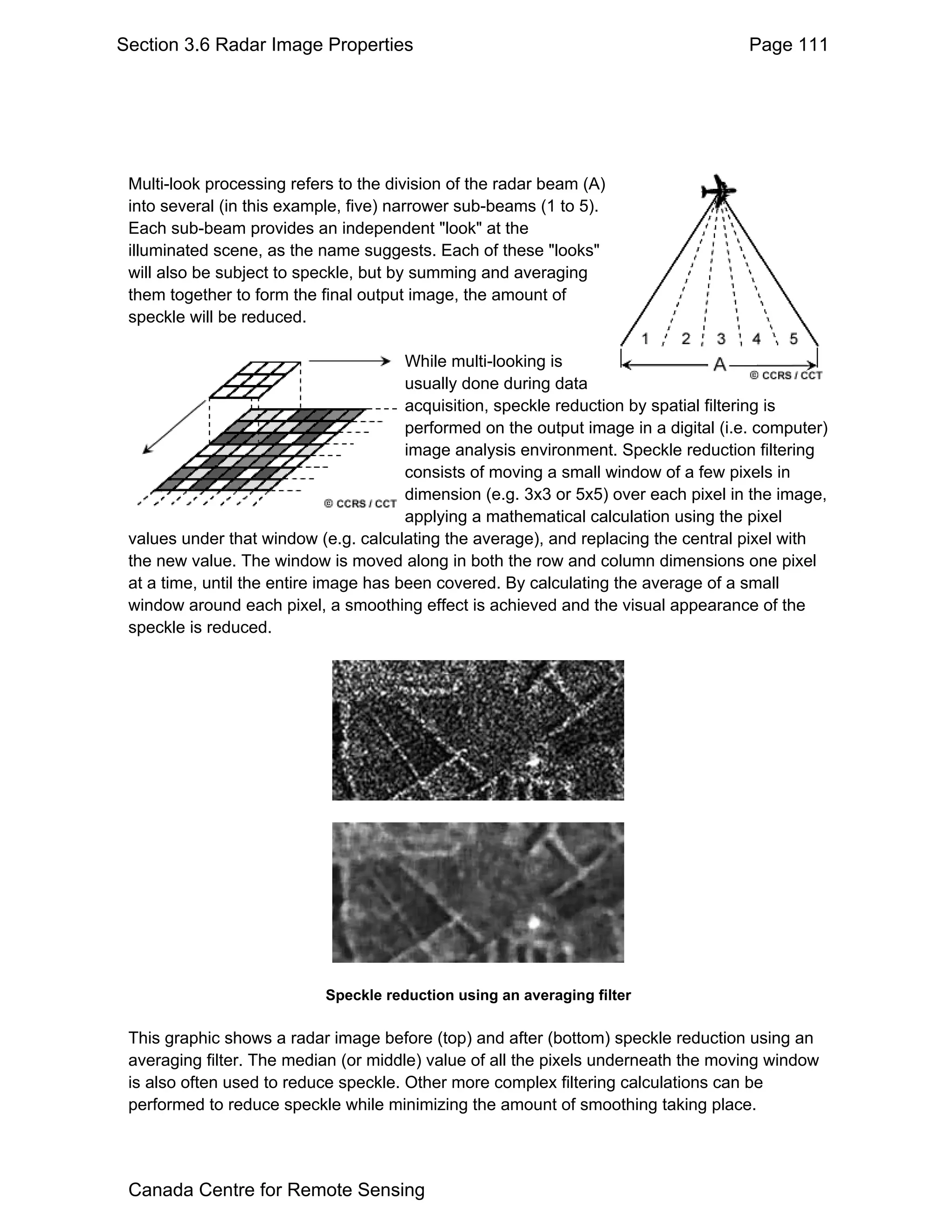 Section 3.6 Radar Image Properties                                                     Page 111




 Multi-look processing refers to the division of the radar beam (A)
 into several (in this example, five) narrower sub-beams (1 to 5).
 Each sub-beam provides an independent "look" at the
 illuminated scene, as the name suggests. Each of these "looks"
 will also be subject to speckle, but by summing and averaging
 them together to form the final output image, the amount of
 speckle will be reduced.

                                        While multi-looking is
                                        usually done during data
                                        acquisition, speckle reduction by spatial filtering is
                                        performed on the output image in a digital (i.e. computer)
                                        image analysis environment. Speckle reduction filtering
                                        consists of moving a small window of a few pixels in
                                        dimension (e.g. 3x3 or 5x5) over each pixel in the image,
                                        applying a mathematical calculation using the pixel
 values under that window (e.g. calculating the average), and replacing the central pixel with
 the new value. The window is moved along in both the row and column dimensions one pixel
 at a time, until the entire image has been covered. By calculating the average of a small
 window around each pixel, a smoothing effect is achieved and the visual appearance of the
 speckle is reduced.




                            Speckle reduction using an averaging filter

 This graphic shows a radar image before (top) and after (bottom) speckle reduction using an
 averaging filter. The median (or middle) value of all the pixels underneath the moving window
 is also often used to reduce speckle. Other more complex filtering calculations can be
 performed to reduce speckle while minimizing the amount of smoothing taking place.




 Canada Centre for Remote Sensing
 