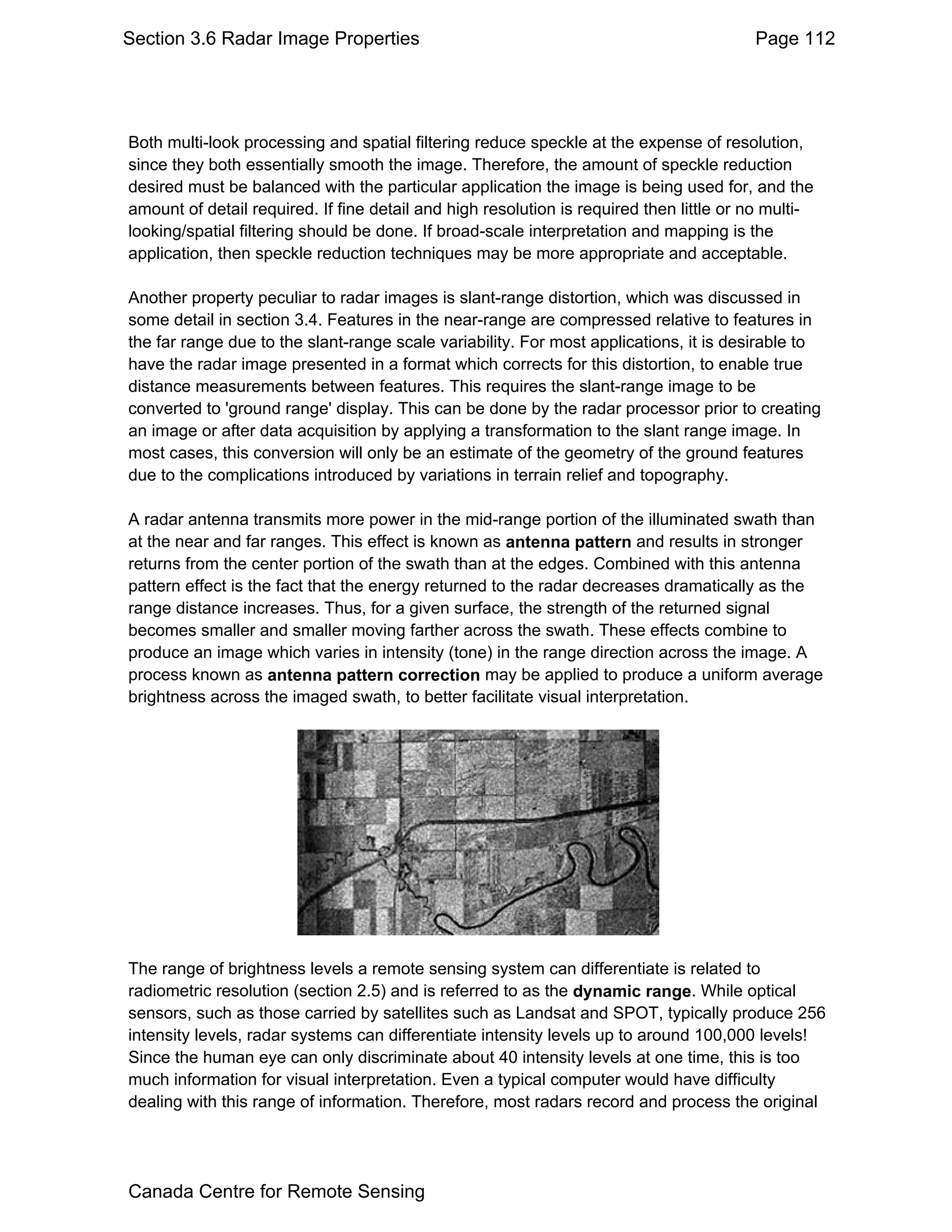 Section 3.6 Radar Image Properties                                                       Page 112




Both multi-look processing and spatial filtering reduce speckle at the expense of resolution,
since they both essentially smooth the image. Therefore, the amount of speckle reduction
desired must be balanced with the particular application the image is being used for, and the
amount of detail required. If fine detail and high resolution is required then little or no multi-
looking/spatial filtering should be done. If broad-scale interpretation and mapping is the
application, then speckle reduction techniques may be more appropriate and acceptable.

Another property peculiar to radar images is slant-range distortion, which was discussed in
some detail in section 3.4. Features in the near-range are compressed relative to features in
the far range due to the slant-range scale variability. For most applications, it is desirable to
have the radar image presented in a format which corrects for this distortion, to enable true
distance measurements between features. This requires the slant-range image to be
converted to 'ground range' display. This can be done by the radar processor prior to creating
an image or after data acquisition by applying a transformation to the slant range image. In
most cases, this conversion will only be an estimate of the geometry of the ground features
due to the complications introduced by variations in terrain relief and topography.

A radar antenna transmits more power in the mid-range portion of the illuminated swath than
at the near and far ranges. This effect is known as antenna pattern and results in stronger
returns from the center portion of the swath than at the edges. Combined with this antenna
pattern effect is the fact that the energy returned to the radar decreases dramatically as the
range distance increases. Thus, for a given surface, the strength of the returned signal
becomes smaller and smaller moving farther across the swath. These effects combine to
produce an image which varies in intensity (tone) in the range direction across the image. A
process known as antenna pattern correction may be applied to produce a uniform average
brightness across the imaged swath, to better facilitate visual interpretation.




The range of brightness levels a remote sensing system can differentiate is related to
radiometric resolution (section 2.5) and is referred to as the dynamic range. While optical
sensors, such as those carried by satellites such as Landsat and SPOT, typically produce 256
intensity levels, radar systems can differentiate intensity levels up to around 100,000 levels!
Since the human eye can only discriminate about 40 intensity levels at one time, this is too
much information for visual interpretation. Even a typical computer would have difficulty
dealing with this range of information. Therefore, most radars record and process the original




Canada Centre for Remote Sensing
 