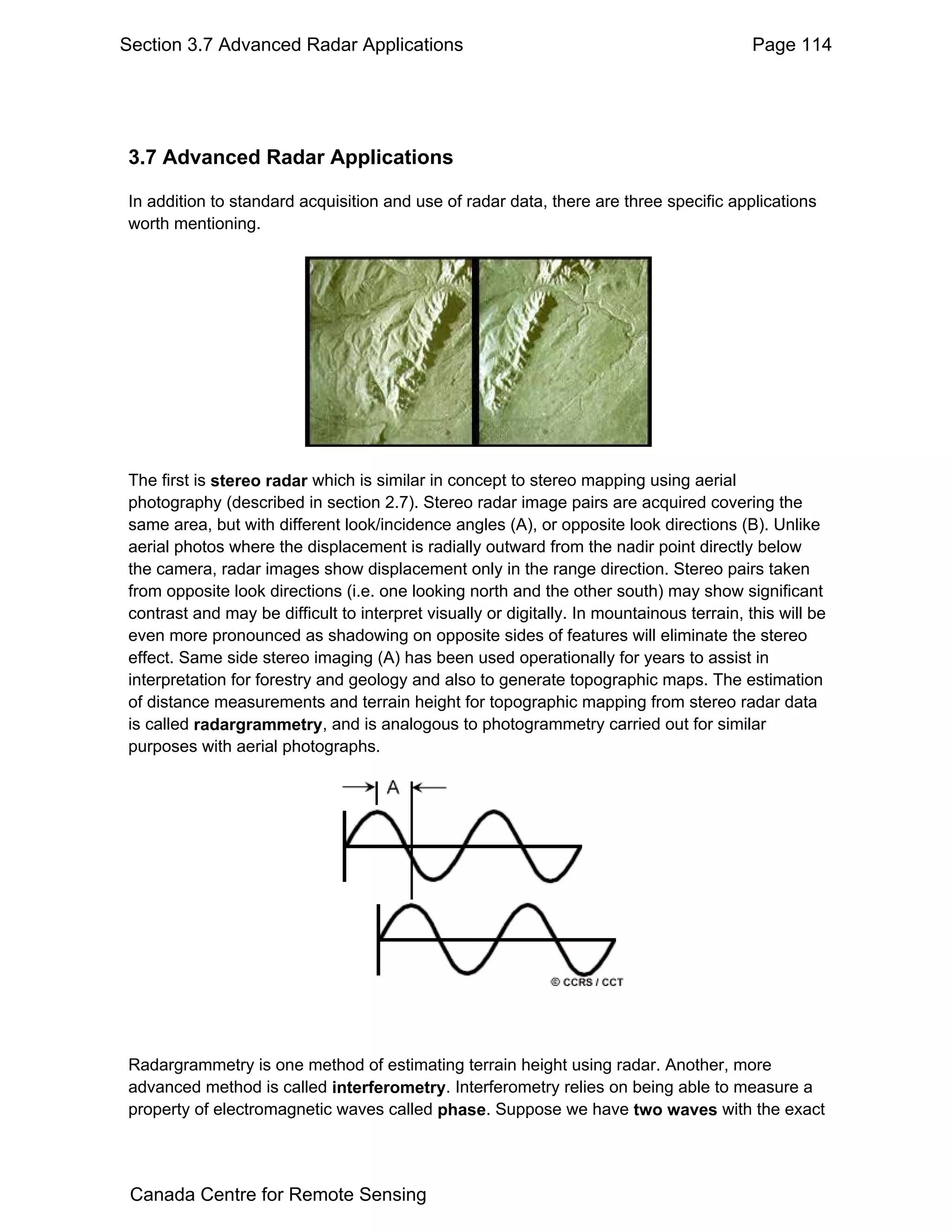 Section 3.7 Advanced Radar Applications                                                    Page 114




3.7 Advanced Radar Applications

In addition to standard acquisition and use of radar data, there are three specific applications
worth mentioning.




The first is stereo radar which is similar in concept to stereo mapping using aerial
photography (described in section 2.7). Stereo radar image pairs are acquired covering the
same area, but with different look/incidence angles (A), or opposite look directions (B). Unlike
aerial photos where the displacement is radially outward from the nadir point directly below
the camera, radar images show displacement only in the range direction. Stereo pairs taken
from opposite look directions (i.e. one looking north and the other south) may show significant
contrast and may be difficult to interpret visually or digitally. In mountainous terrain, this will be
even more pronounced as shadowing on opposite sides of features will eliminate the stereo
effect. Same side stereo imaging (A) has been used operationally for years to assist in
interpretation for forestry and geology and also to generate topographic maps. The estimation
of distance measurements and terrain height for topographic mapping from stereo radar data
is called radargrammetry, and is analogous to photogrammetry carried out for similar
purposes with aerial photographs.




Radargrammetry is one method of estimating terrain height using radar. Another, more
advanced method is called interferometry. Interferometry relies on being able to measure a
property of electromagnetic waves called phase. Suppose we have two waves with the exact




 Canada Centre for Remote Sensing
 