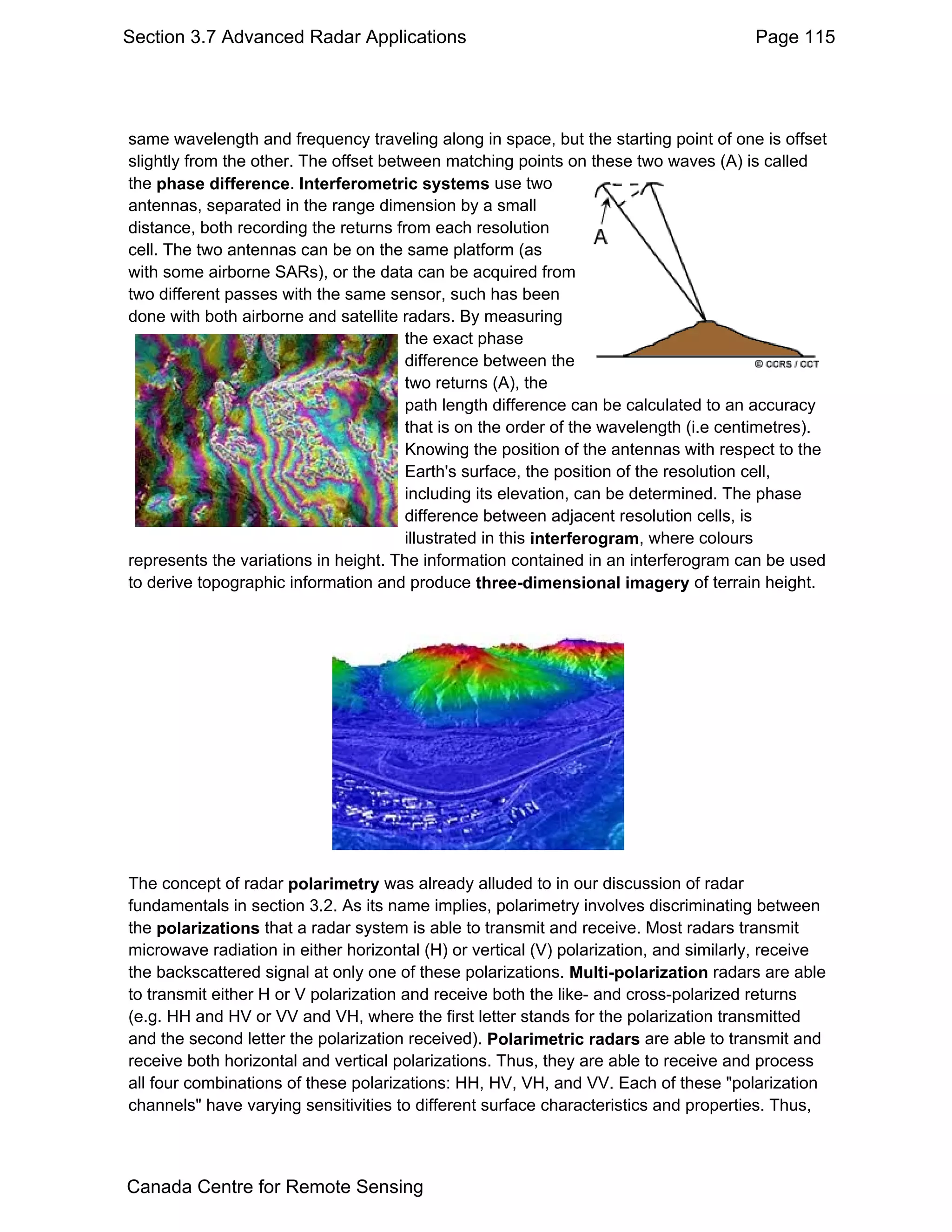 Section 3.7 Advanced Radar Applications                                                Page 115




same wavelength and frequency traveling along in space, but the starting point of one is offset
slightly from the other. The offset between matching points on these two waves (A) is called
the phase difference. Interferometric systems use two
antennas, separated in the range dimension by a small
distance, both recording the returns from each resolution
cell. The two antennas can be on the same platform (as
with some airborne SARs), or the data can be acquired from
two different passes with the same sensor, such has been
done with both airborne and satellite radars. By measuring
                                       the exact phase
                                       difference between the
                                       two returns (A), the
                                       path length difference can be calculated to an accuracy
                                       that is on the order of the wavelength (i.e centimetres).
                                       Knowing the position of the antennas with respect to the
                                       Earth's surface, the position of the resolution cell,
                                       including its elevation, can be determined. The phase
                                       difference between adjacent resolution cells, is
                                       illustrated in this interferogram, where colours
represents the variations in height. The information contained in an interferogram can be used
to derive topographic information and produce three-dimensional imagery of terrain height.




The concept of radar polarimetry was already alluded to in our discussion of radar
fundamentals in section 3.2. As its name implies, polarimetry involves discriminating between
the polarizations that a radar system is able to transmit and receive. Most radars transmit
microwave radiation in either horizontal (H) or vertical (V) polarization, and similarly, receive
the backscattered signal at only one of these polarizations. Multi-polarization radars are able
to transmit either H or V polarization and receive both the like- and cross-polarized returns
(e.g. HH and HV or VV and VH, where the first letter stands for the polarization transmitted
and the second letter the polarization received). Polarimetric radars are able to transmit and
receive both horizontal and vertical polarizations. Thus, they are able to receive and process
all four combinations of these polarizations: HH, HV, VH, and VV. Each of these "polarization
channels" have varying sensitivities to different surface characteristics and properties. Thus,



Canada Centre for Remote Sensing
 