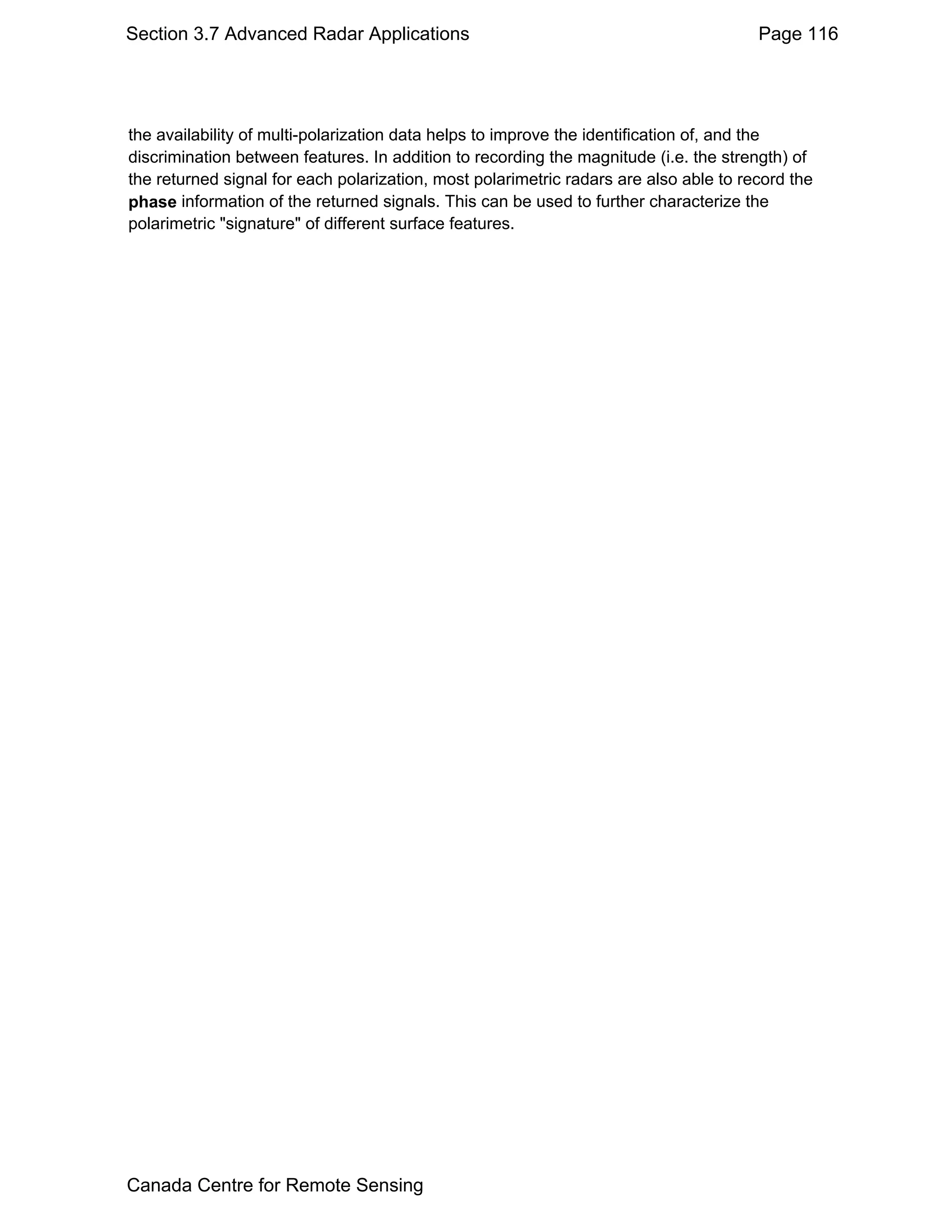 Section 3.7 Advanced Radar Applications                                                Page 116




the availability of multi-polarization data helps to improve the identification of, and the
discrimination between features. In addition to recording the magnitude (i.e. the strength) of
the returned signal for each polarization, most polarimetric radars are also able to record the
phase information of the returned signals. This can be used to further characterize the
polarimetric "signature" of different surface features.




Canada Centre for Remote Sensing
 
